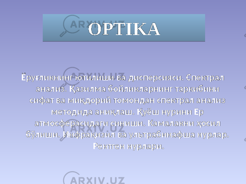 OPTIKA Ёруғликнинг ютилиши ва дисперсияси. Спектрал анализ. Қазилма бойликларнинг таркибини сифат ва миқдорий томондан спектрал анализ методида аниқлаш. Қуёш нурини Ер атмосферасидаги синиши. Камалакни ҳосил бўлиши. Инфрақизил ва ультрабинафша нурлар. Рентген нурлари.010203040506 
