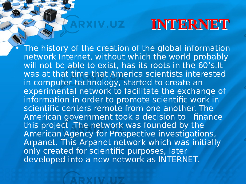 INTERNETINTERNET • The history of the creation of the global information network Internet, without which the world probably will not be able to exist, has its roots in the 60’s.It was at that time that America scientists interested in computer technology, started to create an experimental network to facilitate the exchange of information in order to promote scientific work in scientific centers remote from one another. The American government took a decision to finance this project .The network was founded by the American Agency for Prospective investigations, Arpanet. This Arpanet network which was initially only created for scientific purposes, later developed into a new network as INTERNET. 