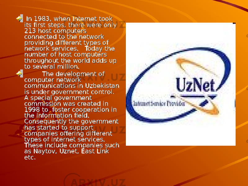  In 1983, when Internet took In 1983, when Internet took its first steps, there were only its first steps, there were only 213 host computers 213 host computers connected to the network connected to the network providing different types of providing different types of network services. Today the network services. Today the number of host computers number of host computers throughout the world adds up throughout the world adds up to several million.to several million. The development of The development of computer network computer network communications in Uzbekistan communications in Uzbekistan is under government control. is under government control. A special government A special government commission was created in commission was created in 1998 to foster cooperation in 1998 to foster cooperation in the information field. the information field. Consequently the government Consequently the government has started to support has started to support companies offering different companies offering different types of internet services. types of internet services. These include companies such These include companies such as Naytov, Uznet, East Link as Naytov, Uznet, East Link etc.etc. 