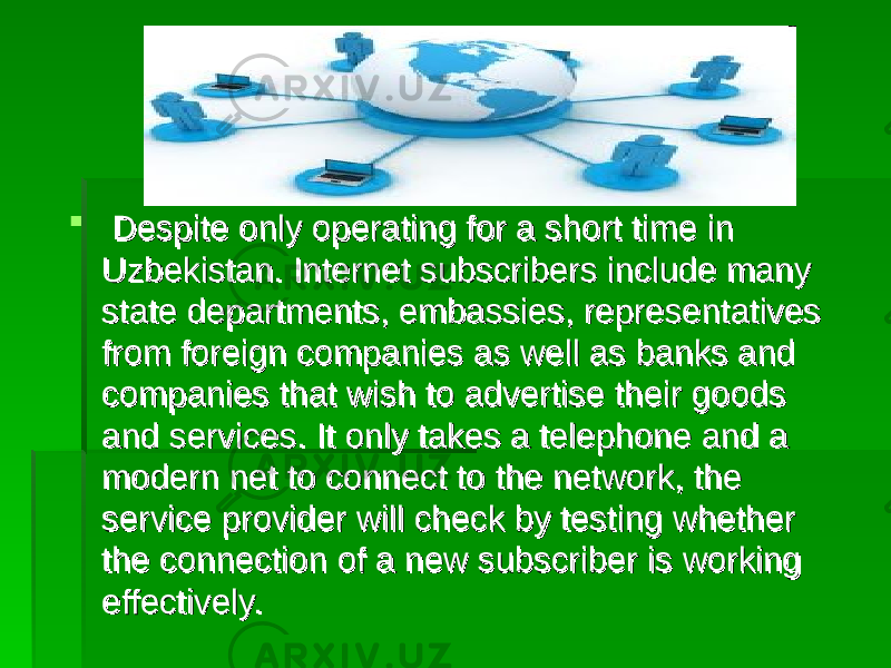  Despite only operating for a short time in Despite only operating for a short time in Uzbekistan. Internet subscribers include many Uzbekistan. Internet subscribers include many state departments, embassies, representatives state departments, embassies, representatives from foreign companies as well as banks and from foreign companies as well as banks and companies that wish to advertise their goods companies that wish to advertise their goods and services. It only takes a telephone and a and services. It only takes a telephone and a modern net to connect to the network, the modern net to connect to the network, the service provider will check by testing whether service provider will check by testing whether the connection of a new subscriber is working the connection of a new subscriber is working effectively. effectively. 