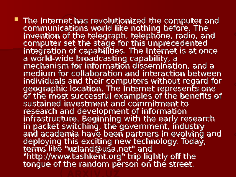  The Internet has revolutionized the computer and The Internet has revolutionized the computer and communications world like nothing before. The communications world like nothing before. The invention of the telegraph, telephone, radio, and invention of the telegraph, telephone, radio, and computer set the stage for this unprecedented computer set the stage for this unprecedented integration of capabilities. The Internet is at once integration of capabilities. The Internet is at once a world-wide broadcasting capability, a a world-wide broadcasting capability, a mechanism for information dissemination, and a mechanism for information dissemination, and a medium for collaboration and interaction between medium for collaboration and interaction between individuals and their computers without regard for individuals and their computers without regard for geographic location. The Internet represents one geographic location. The Internet represents one of the most successful examples of the benefits of of the most successful examples of the benefits of sustained investment and commitment to sustained investment and commitment to research and development of information research and development of information infrastructure. Beginning with the early research infrastructure. Beginning with the early research in packet switching, the government, industry in packet switching, the government, industry and academia have been partners in evolving and and academia have been partners in evolving and deploying this exciting new technology. Today, deploying this exciting new technology. Today, terms like &#34;uzland@usa.net&#34; and terms like &#34;uzland@usa.net&#34; and &#34;http://www.tashkent.org&#34; trip lightly off the &#34;http://www.tashkent.org&#34; trip lightly off the tongue of the random person on the street.tongue of the random person on the street. 