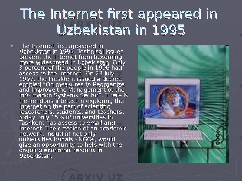 The Internet first appeared in The Internet first appeared in Uzbekistan in 1995Uzbekistan in 1995 ► The Internet first appeared in The Internet first appeared in Uzbekistan in 1995. Technical issues Uzbekistan in 1995. Technical issues prevent the Internet from becoming prevent the Internet from becoming more widespread in Uzbekistan. Only more widespread in Uzbekistan. Only 3 percent of the people in 1996 had 3 percent of the people in 1996 had access to the Internet. On 23 July access to the Internet. On 23 July 1997, the President issued a decree 1997, the President issued a decree entitled “On measures to Reorganize entitled “On measures to Reorganize and Improve the Management ot the and Improve the Management ot the Information Systems Sector”. There is Information Systems Sector”. There is tremendous interest in exploring the tremendous interest in exploring the Internet on the part of scientific Internet on the part of scientific researchers, students, and teachers. researchers, students, and teachers. today only 15% of universities in today only 15% of universities in Tashkent has access to email and Tashkent has access to email and Internet. The creation of an academic Internet. The creation of an academic network, includint not only network, includint not only universities but also NGOs, would universities but also NGOs, would give an opportunity to help with the give an opportunity to help with the ongoing economic reforms in ongoing economic reforms in Uzbekistan. Uzbekistan. 