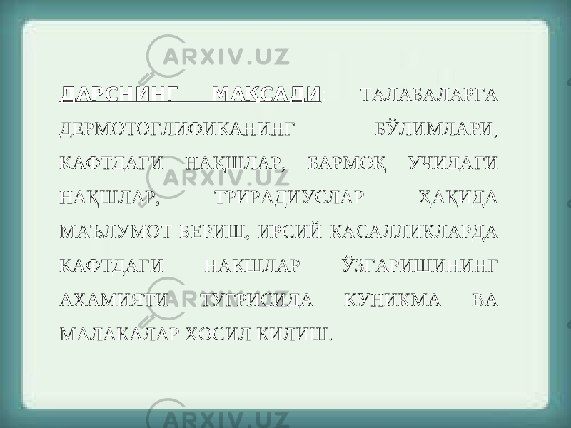 ДАРСНИНГ МАҚСАДИ : ТАЛАБАЛАРГА ДЕРМОТОГЛИФИКАНИНГ БЎЛИМЛАРИ, КАФТДАГИ НАҚШЛАР, БАРМОҚ УЧИДАГИ НАҚШЛАР, ТРИРАДИУСЛАР ҲАҚИДА МАЪЛУМОТ БЕРИШ, ИРСИЙ КАСАЛЛИКЛАРДА КАФТДАГИ НАКШЛАР ЎЗГАРИШИНИНГ АХАМИЯТИ ТУГРИСИДА КУНИКМА ВА МАЛАКАЛАР ХОСИЛ КИЛИШ. 