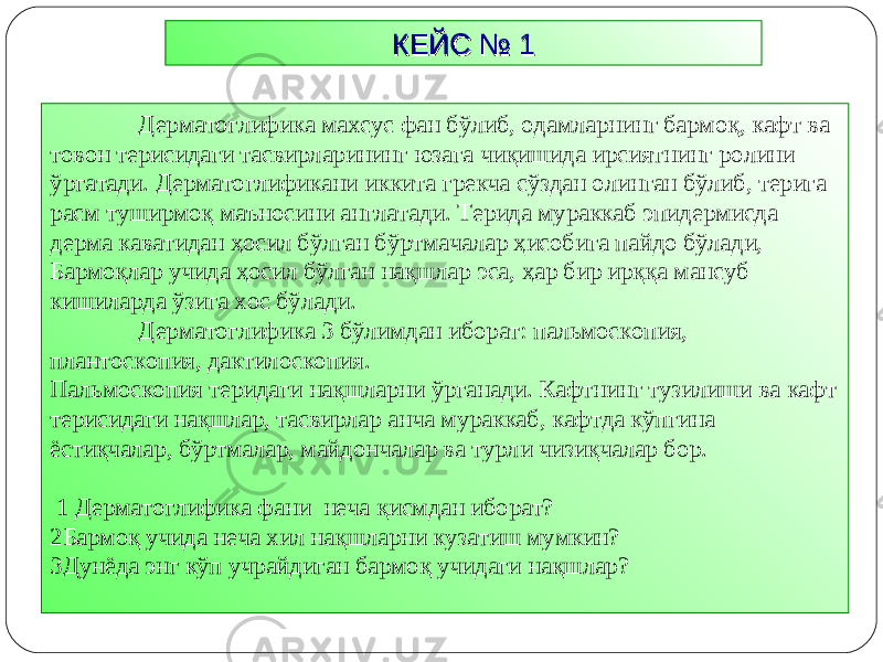 КЕЙС № 1КЕЙС № 1 Дерматоглифика махсус фан бўлиб, одамларнинг бармоқ, кафт ва товон терисидаги тасвирларининг юзага чиқишида ирсиятнинг ролини ўргатади. Дерматоглификани иккита грекча сўздан олинган бўлиб, терига расм туширмоқ маъносини англатади. Терида мураккаб эпидермисда дерма каватидан ҳосил бўлган бўртмачалар ҳисобига пайдо бўлади, Бармоқлар учида ҳосил бўлган нақшлар эса, ҳар бир ирққа мансуб кишиларда ўзига хос бўлади. Дерматоглифика 3 бўлимдан иборат: пальмоскопия, плантоскопия, дактилоскопия. Пальмоскопия теридаги нақшларни ўрган а ди. Кафтнинг тузилиши ва кафт терисидаги нақшлар, тасвирлар анча мураккаб, кафтда кўпгина ёстиқчалар, бўртмалар, майдончалар ва турли чизиқчалар бор. 1 Дерматоглифика фани неча қисмдан иборат? 2 Бармоқ учида неча хил нақшларни кузатиш мумкин? 3 Дунёда энг кўп учрайдиган бармоқ учидаги нақшлар? 