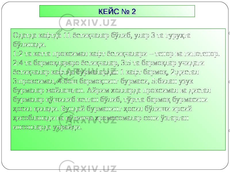 КЕЙС № 2КЕЙС № 2 Одатда кафтда 11 ёстиқчалар бўлиб, улар 3 та гуруҳга бўлинади. 1:2 та катта проксимал кафт ёстиқчалари – тенор ва гипотенор. 2:4 та бармоқлараро ёстиқчалар, 3:5 та бармоқлар учидаги ёстиқчалар кафтда бурмалардан 1 кафт бармоқ, 2:дистал 3:проксимал, 4:бош бармоқнинг бурмаси, 5:билан узук бурмалар жойлашган. Айрим холларда проксимал ва дистал бурмалар қўшилиб кетган бўлиб, тўртта бармоқ бурмасини ҳосил қилади. Бундай бурманинг ҳосил бўлиши ирсий ҳисобланади ва кўпинча хромосомалар сони ўзгарган инсонларда учрайди. 