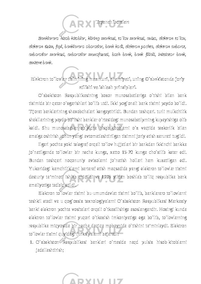 Tayanch iboralar: Banklararo hisob-kitoblar, kliring markazi, to`lov markazi, avizo, elektron to`lov, elektron tizim, fayl, banklararo oborotlar, bank kodi, elektron pochta, elektron axborot, axborotlar markazi, axborotlar muxofazasi, bosh bank, bank filiali, initsiator bank, emitent bank . Elektron to`lovlar tizimining mazmuni, ahamiyati, uning O`zbekistonda joriy etilishi va ishlash prinsiplari . O`zbekiston Respublikasining bozor munosabatlariga o`tishi bilan bank tizimida bir qator o`zgarishlari bo`lib utdi. Ikki pog`onali bank tizimi paydo bo`ldi. Tijorat banklarining shaxobchalari kengaytirildi. Bundan tashqari. turli mulkchilik shakllarining paydo bo`lishi banklar o`rtasidagi munosabatlprning kupayishiga olib keldi. Shu munosabatlar bo`yicha hisob-kitoblarni o`z vaqtida tezkorlik bilan amalga oshirish uchun yangi avtomatlashtirilgan tizimni joriy etish zarurati tugildi. Ilgari pochta yoki telegraf orqali to`lov hujjatlari bir bankdan ikkinchi bankka jo`natilganda to`lovlar bir necha kunga, xatto 15-20 kunga cho`zilib ketar edi. Bundan tashqari noqonuniy avizolarni jo`natish hollari ham kuzatilgan edi. Yukoridagi kamchiliklarni bartaraf etish maqsadida yangi elektron to`lovlar tizimi dasturiy ta’minoti ishlab chiqildi va 1995 yildan boshlab to`liq respublika bank amaliyotiga tadbiq etildi. Elektron to`lovlar tizimi bu-umumdavlat tizimi bo`lib, banklararo to`lovlarni tashkil etadi va u qog`ozsiz texnologiyalarni O`zbekiston Respublikasi Markaziy banki elektron pochta vositalari orqali o`tkazilishiga asoslangandir. Hozirgi kunda elektron to`lovlar tizimi yuqori o`tkazish imkoniyatiga ega bo`lib, to`lovlarning respublika miqyosida bir necha daqiqa mobaynida o`tishini ta’minlaydi. Elektron to`lovlar tizimi quyidagi funksiyalarni bajaradi : 1. O`zbekiston Respublikasi banklari o`rtasida naqd pulsiz hisob-kitoblarni jadallashtirish; 