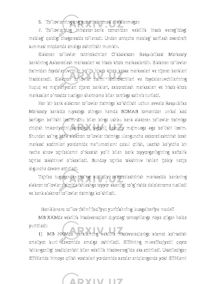 6. To`lovlarning eng yuqori summasi cheklanmagan 7. To`lovlarning initsiator-bank tomonidan vakillik hisob varag`idagi mablag` qoldigi chegarasida to`lanadi. Undan ortiqcha mablag` sarflash overdraft summasi miqdorida amalga oshirilishi mumkin. Elektron to`lovlar ishtirokchilari O`zbekiston Respublikasi Markaziy bankining Axborotlash markazlari va hisob-kitob markazlaridir. Elektron to`lovlar tizimidan foydalanuvchilar bo`lib hisob-kitob kassa markazlari va tijorat banklari hisoblanadi. Elektron to`lovlar tizimi ishtirokchilari va foydalanuvchilarining huquq va majburiyatlari tijorat banklari, axborotlash markazlari va hisob-kitob markazlari o`rtasida tuzilgan shartnoma bilan tartibga solinib turiladi. Har bir bank elektron to`lovlar tizimiga ko`shilishi uchun avvalo Respublika Markaziy bankida ruyxatga olingan hamda BDMAB tomonidan unikal kod berilgan bo`lishi lozim. Shu bilan birga ushbu bank elektron to`lovlar tizimiga chiqish imkoniyatini beradigan tegishli dasturiy majmuaga ega bo`lishi lozim. Shundan so`ng bank elektron to`lovlar tizimiga ulanguncha axboratlashtirish bosh markazi xodimlari yordamida ma’lumotlarni qabul qilish, uzatish bo`yicha bir necha sinov tajribalarini o`tkazish yo`li bilan bank tayyorgarligining xaftalik tajriba tekshiruvi o`tkaziladi. Bunday tajriba tekshiruv ishlari ijobiy natija olguncha davom ettiriladi. Tajriba tugagandan so`ng xududiy axboratlashtirish markazida bankning elekron to`lovlar tizimida ishlashga tayyor ekanligi to`g`risida dalolatnoma tuziladi va bank elektron to`lovlar tizimiga ko`shiladi. Banklararo to`lov tizimi faoliyat yuritishning buxgalteriya modeli MB XKMda vakillik hisobvaraqlari quyidagi tamoyillarga rioya qilgan holda yuritiladi: 1) MB HKMda banklarning vakillik hisobvaraqlariga xizmat ko`rsatish amaliyot kuni davomida amalga oshiriladi. ETHning muvaffaqiyatli qayta ishlanganligi tasdiqlanishi bilan vakillik hisobvarag`ida aks ettiriladi. Uzatiladigan ETHlarida himoya qilish vositalari yordamida xatolar aniqlanganda yoki ETHlarni 