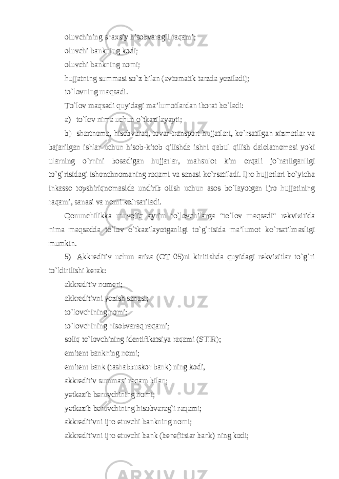 oluvchining shaxsiy hisobvarag`i raqami; oluvchi bankning kodi; oluvchi bankning nomi; hujjatning summasi so`z bilan (avtomatik tarzda yoziladi); to`lovning maqsadi. To`lov maqsadi quyidagi ma’lumotlardan iborat bo`ladi: а ) to`lov nima uchun o`tkazilayapti; b) shartnoma, hisobvaraq, tovar-transport hujjatlari, ko`rsatilgan xizmatlar va bajarilgan ishlar uchun hisob-kitob qilishda ishni qabul qilish dalolatnomasi yoki ularning o`rnini bosadigan hujjatlar, mahsulot kim orqali jo`natilganligi to`g`risidagi ishonchnomaning raqami va sanasi ko`rsatiladi. Ijro hujjatlari bo`yicha inkasso topshiriqnomasida undirib olish uchun asos bo`layotgan ijro hujjatining raqami, sanasi va nomi ko`rsatiladi . Qonunchilikka muvofiq ayrim to`lovchilarga &#34;to`lov maqsadi&#34; rekvizitida nima maqsadda to`lov o`tkazilayotganligi to`g`risida ma’lumot ko`rsatilmasligi mumkin . 5) Akkreditiv uchun ariza (OT 05)ni kiritishda quyidagi rekvizitlar to`g`ri to`ldirilishi kerak: akkreditiv nomeri; akkreditivni yozish sanasi; to`lovchining nomi; to`lovchining hisobvaraq raqami; soliq to`lovchining identifikatsiya raqami (STIR); emitent bankning nomi; emitent bank (tashabbuskor bank) ning kodi, akkreditiv summasi raqam bilan; yetkazib beruvchining nomi; yetkazib beruvchining hisobvarag`i raqami; akkreditivni ijro etuvchi bankning nomi; akkreditivni ijro etuvchi bank (benefitsiar bank) ning kodi; 