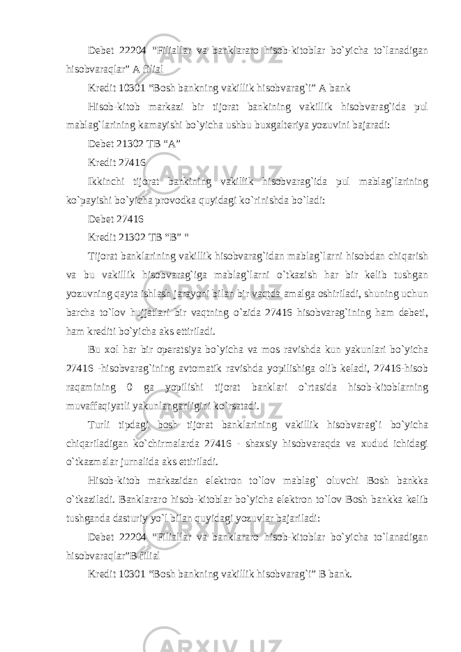 Debet 22204 “Filiallar va banklararo hisob-kitoblar bo`yicha to`lanadigan hisobvaraqlar” A filial Kredit 10301 “Bosh bankning vakillik hisobvarag`i” A bank Hisob-kitob markazi bir tijorat bankining vakillik hisobvarag`ida pul mablag`larining kamayishi bo`yicha ushbu buxgalteriya yozuvini bajaradi: Debet 21302 TB “A” Kredit 27416 Ikkinchi tijorat bankining vakillik hisobvarag`ida pul mablag`larining ko`payishi bo`yicha provodka quyidagi ko`rinishda bo`ladi: Debet 27416 Kredit 21302 TB “B” “ Tijorat banklarining vakillik hisobvarag`idan mablag`larni hisobdan chiqarish va bu vakillik hisobvarag`iga mablag`larni o`tkazish har bir kelib tushgan yozuvning qayta ishlash jarayoni bilan bir vaqtda amalga oshiriladi, shuning uchun barcha to`lov hujjatlari bir vaqtning o`zida 27416 hisobvarag`ining ham debeti, ham krediti bo`yicha aks ettiriladi. Bu xol har bir operatsiya bo`yicha va mos ravishda kun yakunlari bo`yicha 27416 -hisobvarag`ining avtomatik ravishda yopilishiga olib keladi, 27416-hisob raqamining 0 ga yopilishi tijorat banklari o`rtasida hisob-kitoblarning muvaffaqiyatli yakunlanganligini ko`rsatadi. Turli tipdagi bosh tijorat banklarining vakillik hisobvarag`i bo`yicha chiqariladigan ko`chirmalarda 27416 - shaxsiy hisobvaraqda va xudud ichidagi o`tkazmalar jurnalida aks ettiriladi. Hisob-kitob markazidan elektron to`lov mablag` oluvchi Bosh bankka o`tkaziladi. Banklararo hisob-kitoblar bo`yicha elektron to`lov Bosh bankka kelib tushganda dasturiy yo`l bilan quyidagi yozuvlar bajariladi: Debet 22204 “Filiallar va banklararo hisob-kitoblar bo`yicha to`lanadigan hisobvaraqlar”B filial Kredit 10301 “Bosh bankning vakillik hisobvarag`i” B bank. 