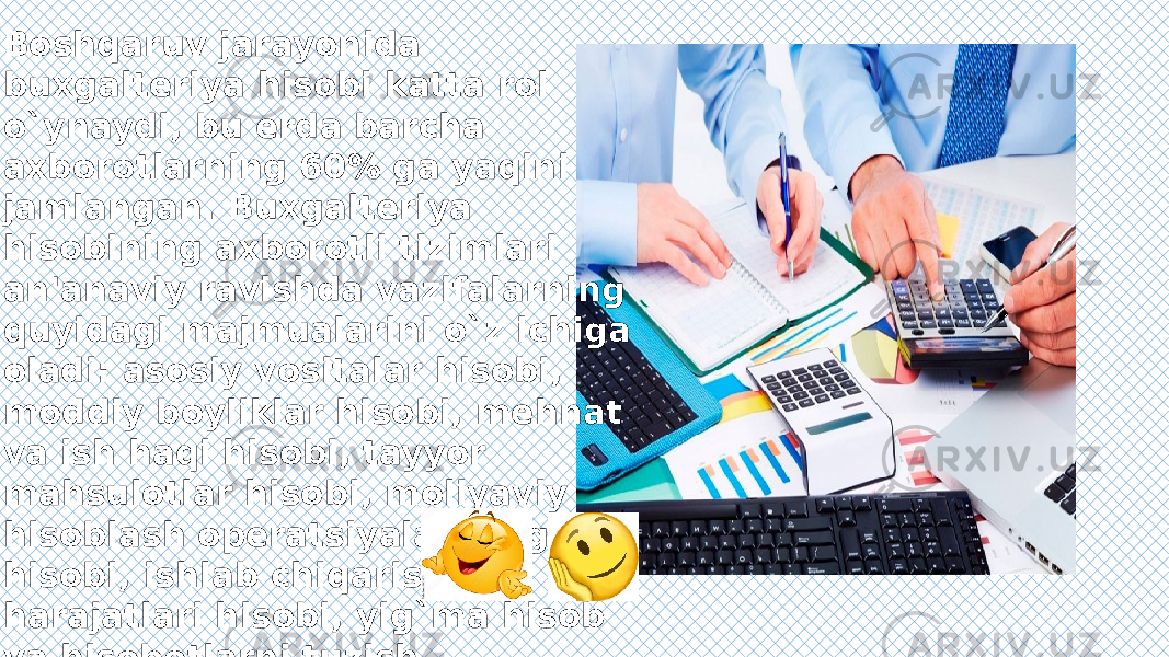 Boshqaruv jarayonida buxgaltеriya hisobi katta rol o`ynaydi, bu еrda barcha axborotlarning 60% ga yaqini jamlangan. Buxgaltеriya hisobining axborotli tizimlari an&#39;anaviy ravishda vazifalarning quyidagi majmualarini o`z ichiga oladi: asosiy vositalar hisobi, moddiy boyliklar hisobi, mеhnat va ish haqi hisobi, tayyor mahsulotlar hisobi, moliyaviy hisoblash opеratsiyalarining hisobi, ishlab chiqarish harajatlari hisobi, yig`ma hisob va hisobotlarni tuzish. 