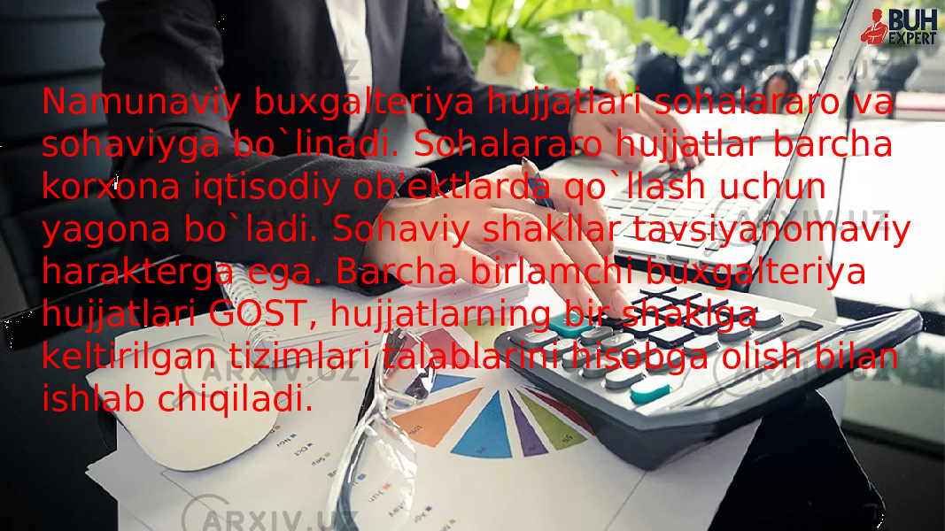 Namunaviy buxgaltеriya hujjatlari sohalararo va sohaviyga bo`linadi. Sohalararo hujjatlar barcha korxona iqtisodiy ob&#39;еktlarda qo`llash uchun yagona bo`ladi. Sohaviy shakllar tavsiyanomaviy haraktеrga ega. Barcha birlamchi buxgaltеriya hujjatlari GOST, hujjatlarning bir shaklga kеltirilgan tizimlari talablarini hisobga olish bilan ishlab chiqiladi. 