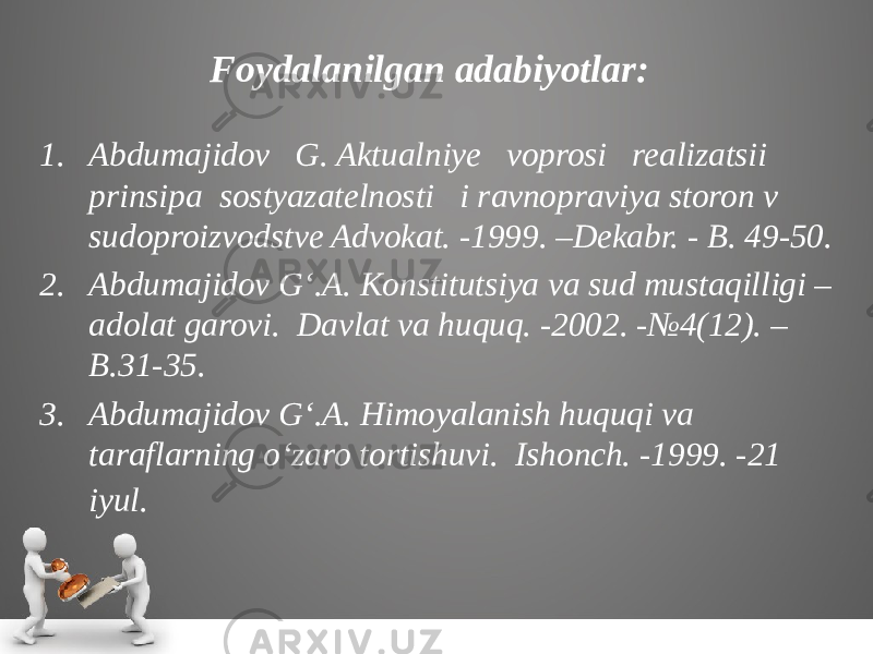 Foydalanilgan adabiyotlar: 1. Abdumajidov G. Aktualniye voprosi realizatsii prinsipa sostyazatelnosti i ravnopraviya storon v sudoproizvodstve Advokat. -1999. –Dekabr. - B. 49-50. 2. Abdumajidov G‘.A. Konstitutsiya va sud mustaqilligi – adolat garovi. Davlat va huquq. -2002. -№4(12). – B.31-35. 3. Abdumajidov G‘.A. Himoyalanish huquqi va taraflarning o‘zaro tortishuvi. Ishonch. -1999. -21 iyul. 