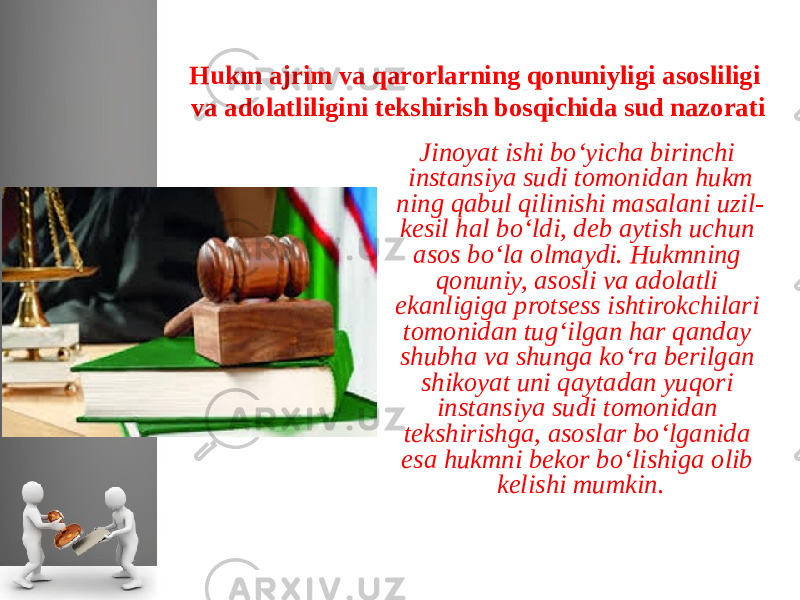 Hukm ajrim va qarorlarning qonuniyligi asosliligi va adolatliligini tekshirish bosqichida sud nazorati Jinoyat ishi bo‘yicha birinchi instansiya sudi tomonidan hukm ning qabul qilinishi masalani uzil- kesil hal bo‘ldi, deb aytish uchun asos bo‘la olmaydi. Hukmning qonuniy, asosli va adolatli ekanligiga protsess ishtirokchilari tomonidan tug‘ilgan har qanday shubha va shunga ko‘ra berilgan shikoyat uni qaytadan yuqori instan siya sudi tomonidan tekshirishga, asoslar bo‘lganida esa hukmni be kor bo‘lishiga olib kelishi mumkin. 