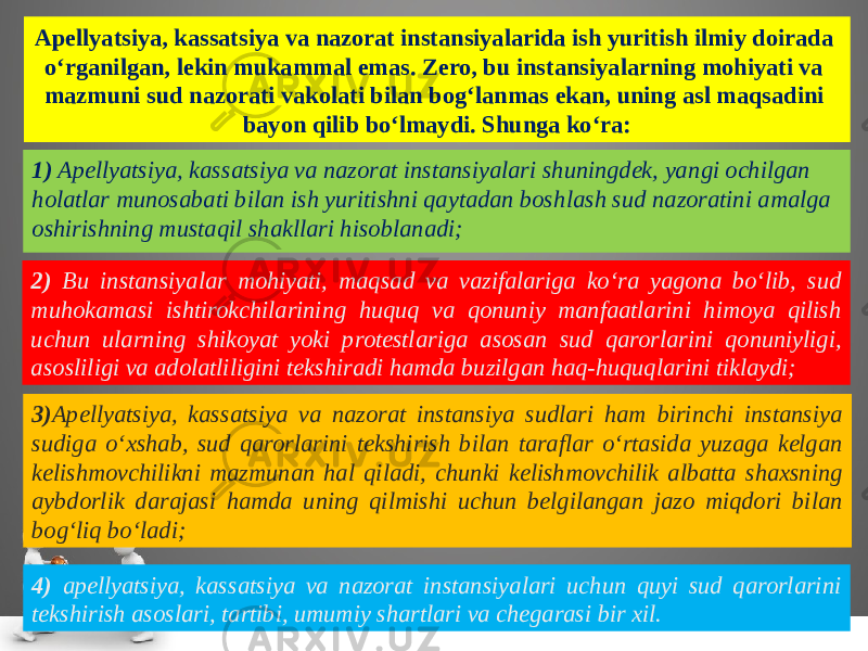 Apellyatsiya, kassatsiya va nazorat instansiyalarida ish yuritish ilmiy doirada o‘rganilgan, lekin mukammal emas. Zero, bu instan siyalarning mohiyati va mazmuni sud nazorati vakolati bilan bog‘lan mas ekan, uning asl maqsadini bayon qilib bo‘lmaydi. Shunga ko‘ra: 1) Apellyatsiya, kassatsiya va nazorat instansiyalari shuningdek, yan gi ochilgan holatlar munosabati bilan ish yuritishni qaytadan bosh lash sud nazoratini amalga oshirishning mustaqil shakllari hisob lanadi; 2) Bu instansiyalar mohiyati, maqsad va vazifalariga ko‘ra yagona bo‘lib, sud muhokamasi ishtirokchilarining huquq va qonuniy manfaatlarini himoya qilish uchun ularning shikoyat yoki protestla riga asosan sud qarorlarini qonuniyligi, asosliligi va adolatli ligini tekshiradi hamda buzilgan haq-huquqlarini tiklaydi; 3) Apellyatsiya, kassatsiya va nazorat instansiya sudlari ham birinchi instansiya sudiga o‘xshab, sud qarorlarini tekshirish bilan taraflar o‘rtasida yuzaga kelgan kelishmovchilikni mazmunan hal qiladi, chunki kelishmovchilik albatta shaxsning aybdorlik darajasi hamda uning qilmishi uchun belgilangan jazo miqdori bilan bog‘liq bo‘ladi; 4) apellyatsiya, kassatsiya va nazorat instansiyalari uchun quyi sud qarorlarini tekshirish asoslari, tartibi, umumiy shartlari va chegarasi bir xil. 