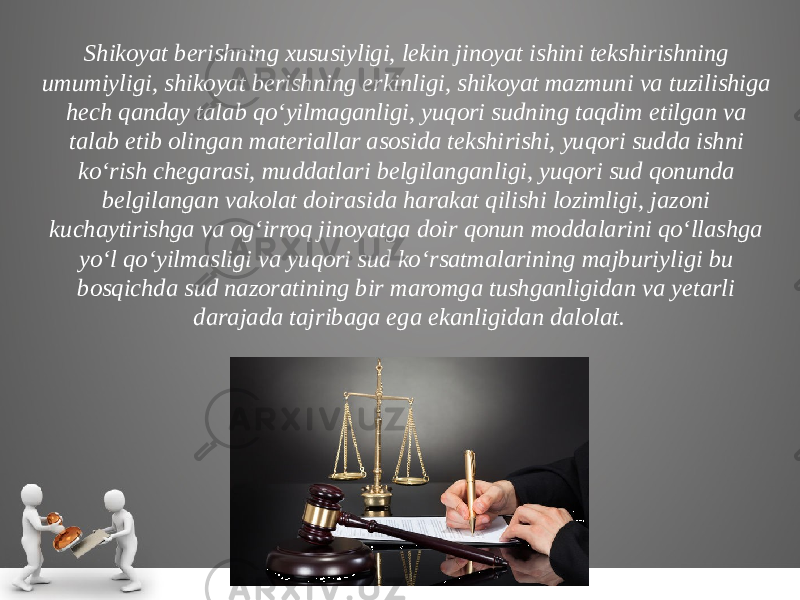 Shikoyat berishning xususiyligi, lekin jinoyat ishini tekshi rishning umumiyligi, shikoyat berishning erkinligi, shikoyat mazmu ni va tuzilishiga hech qanday talab qo‘yilmaganligi, yuqori sudning taqdim etilgan va talab etib olingan materiallar asosida tekshi rishi, yuqori sudda ishni ko‘rish chegarasi, muddatlari belgilangan ligi, yuqori sud qonunda belgilangan vakolat doirasida harakat qilishi lozimligi, jazoni kuchaytirishga va og‘irroq jinoyatga doir qonun moddalarini qo‘llashga yo‘l qo‘yilmasligi va yuqori sud ko‘r satmalarining majburiyligi bu bosqichda sud nazoratining bir maromga tushganligidan va yetarli darajada tajribaga ega ekanligi dan dalolat. 