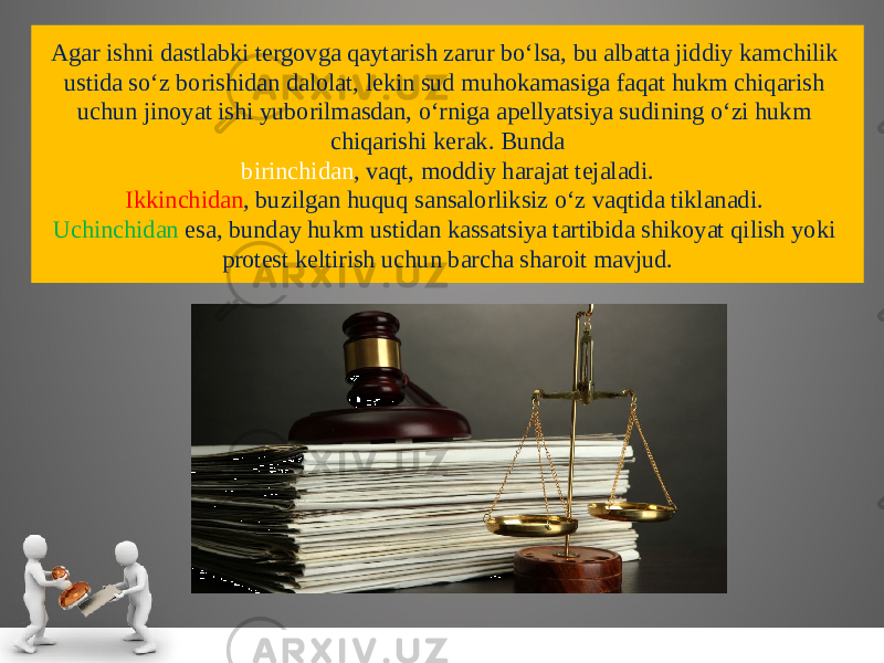 Agar ish ni dastlabki tergovga qaytarish zarur bo‘lsa, bu albatta jiddiy kam chilik ustida so‘z borishidan dalolat, lekin sud muhokamasiga faqat hukm chiqarish uchun jinoyat ishi yuborilmasdan, o‘rniga apellyatsiya sudining o‘zi hukm chiqarishi kerak. Bunda birinchidan , vaqt, moddiy harajat tejaladi. Ikkinchidan , buzilgan huquq sansalorliksiz o‘z vaqtida tiklanadi. Uchinchidan esa, bunday hukm ustidan kassatsiya tartibida shikoyat qilish yoki protest keltirish uchun barcha sharoit mavjud. 