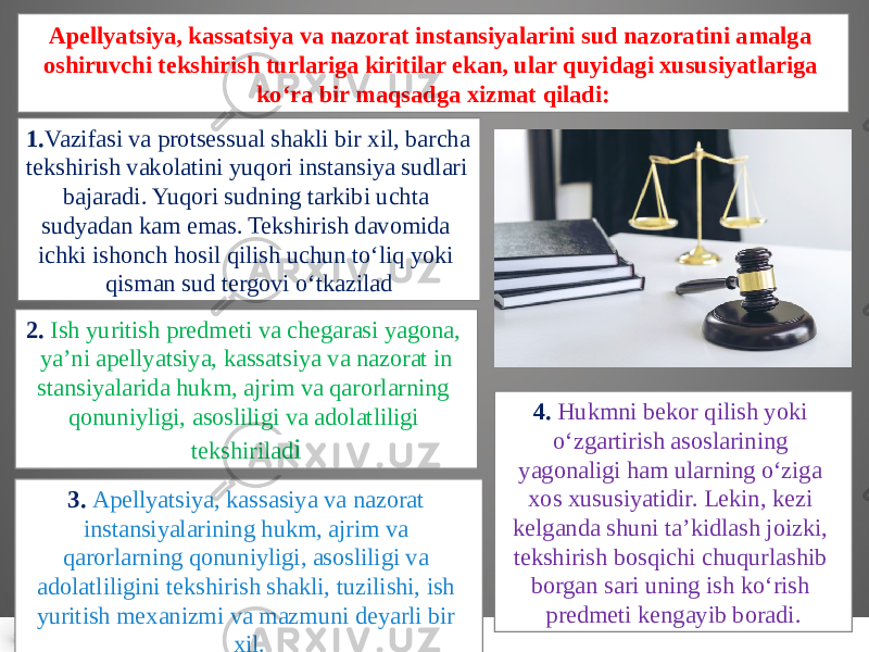 Apellyatsiya, kassatsiya va nazorat instansiyalarini sud nazoratini amalga oshiruvchi tekshirish turlariga kiritilar ekan, ular quyi dagi xususiyatlariga ko‘ra bir maqsadga xizmat qiladi: 1. Vazifasi va protsessual shakli bir xil, barcha tekshirish vakolatini yuqori instansiya sudlari bajaradi. Yuqori sudning tarkibi uchta sudyadan kam emas. Tekshirish davomida ichki ishonch hosil qilish uchun to‘liq yoki qisman sud tergovi o‘tkazilad 3. Apellyatsiya, kassa siya va nazorat instansiyalarining hukm, ajrim va qarorlarning qonuniyligi, asosliligi va adolatliligini tekshirish shakli, tuzi lishi, ish yuritish mexanizmi va mazmuni deyarli bir xil. 2. Ish yuritish predmeti va chegarasi yagona, ya’ni apellyatsiya, kassatsiya va nazorat in stansiyalarida hukm, ajrim va qarorlarning qonuniyligi, asoslili gi va adolatliligi tekshirilad i 4. Hukmni bekor qilish yoki o‘zgartirish asoslari ning yagonaligi ham ularning o‘ziga xos xususiyatidir. Lekin, kezi kelganda shuni ta’kidlash joizki, tekshirish bosqichi chuqurlashib borgan sari uning ish ko‘rish predmeti kengayib boradi. 