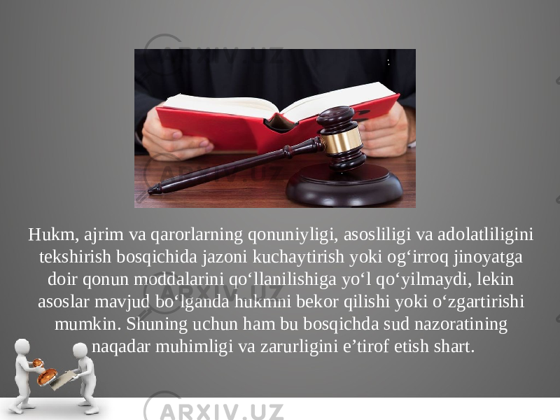 Hukm, ajrim va qarorlarning qonuniyligi, asosliligi va ado latliligini tekshirish bosqichida jazoni kuchaytirish yoki og‘irroq jinoyatga doir qonun moddalarini qo‘llanilishiga yo‘l qo‘yilmaydi, lekin asoslar mavjud bo‘lganda hukmni bekor qilishi yoki o‘zgarti rishi mumkin. Shuning uchun ham bu bosqichda sud nazorati ning naqadar muhimligi va zarurligini e’tirof etish shart. 