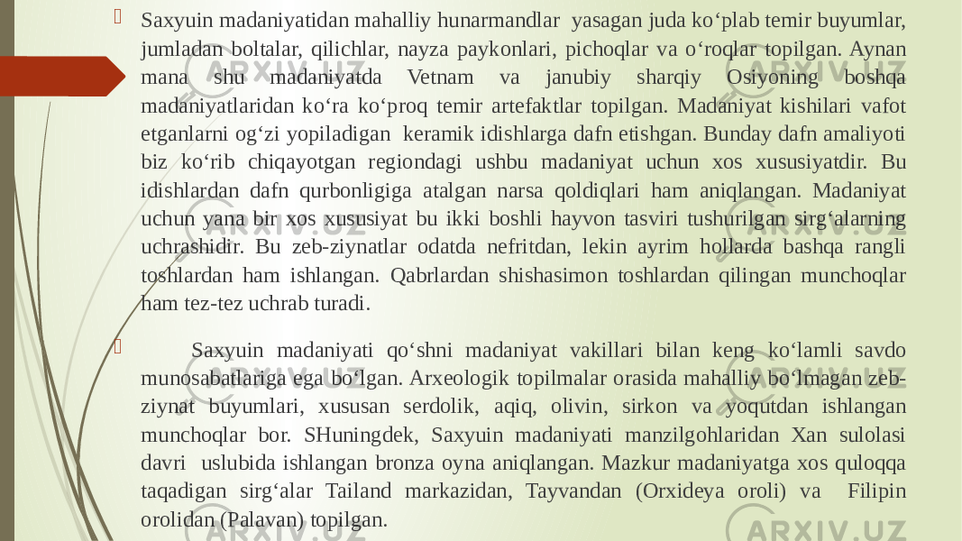  Saxyuin madaniyatidan mahalliy hunarmandlar yasagan juda ko‘plab temir buyumlar, jumladan boltalar, qilichlar, nayza paykonlari, pichoqlar va o‘roqlar topilgan. Aynan mana shu madaniyatda Vetnam va janubiy sharqiy Osiyoning boshqa madaniyatlaridan ko‘ra ko‘proq temir artefaktlar topilgan. Madaniyat kishilari vafot etganlarni og‘zi yopiladigan keramik idishlarga dafn etishgan. Bunday dafn amaliyoti biz ko‘rib chiqayotgan regiondagi ushbu madaniyat uchun xos xususiyatdir. Bu idishlardan dafn qurbonligiga atalgan narsa qoldiqlari ham aniqlangan. Madaniyat uchun yana bir xos xususiyat bu ikki boshli hayvon tasviri tushurilgan sirg‘alarning uchrashidir. Bu zeb-ziynatlar odatda nefritdan, lekin ayrim hollarda bashqa rangli toshlardan ham ishlangan. Qabrlardan shishasimon toshlardan qilingan munchoqlar ham tez-tez uchrab turadi.  Saxyuin madaniyati qo‘shni madaniyat vakillari bilan keng ko‘lamli savdo munosabatlariga ega bo‘lgan. Arxeologik topilmalar orasida mahalliy bo‘lmagan zeb- ziynat buyumlari, xususan serdolik, aqiq, olivin, sirkon va yoqutdan ishlangan munchoqlar bor. SHuningdek, Saxyuin madaniyati manzilgohlaridan Xan sulolasi davri uslubida ishlangan bronza oyna aniqlangan. Mazkur madaniyatga xos quloqqa taqadigan sirg‘alar Tailand markazidan, Tayvandan (Orxideya oroli) va Filipin orolidan (Palavan) topilgan. 