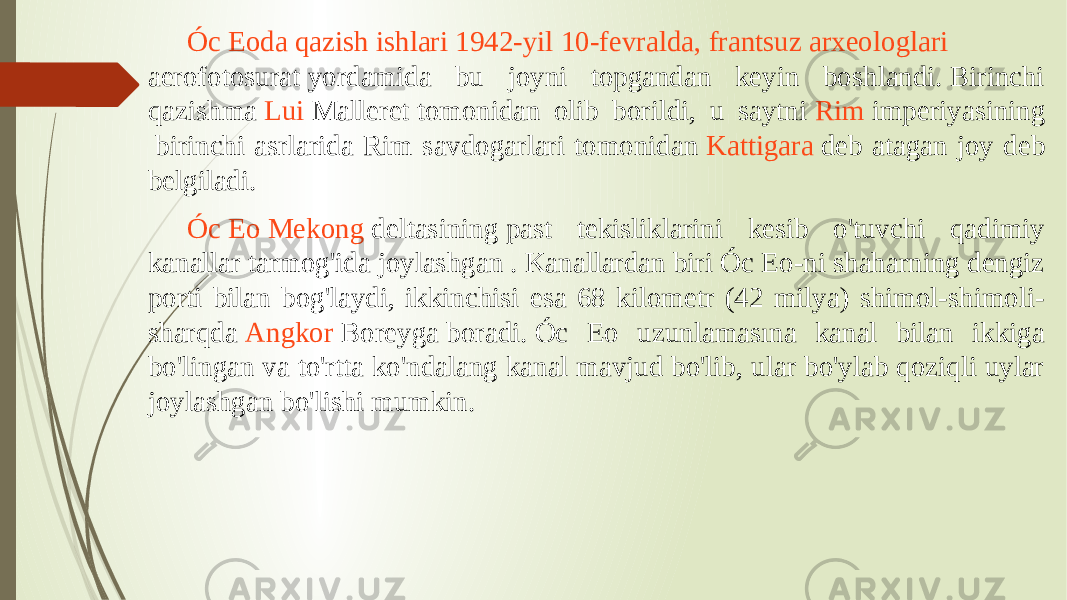 Óc Eoda qazish ishlari 1942-yil 10-fevralda, frantsuz arxeologlari aerofotosurat  yordamida bu joyni topgandan keyin boshlandi. Birinchi qazishma  Lui Malleret  tomonidan olib borildi, u saytni  Rim imperiyasining  birinchi asrlarida Rim savdogarlari tomonidan  Kattigara  deb atagan joy deb belgiladi.  Óc Eo Mekong deltasining  past tekisliklarini kesib o&#39;tuvchi qadimiy kanallar tarmog&#39;ida joylashgan . Kanallardan biri Óc Eo-ni shaharning dengiz porti bilan bog&#39;laydi, ikkinchisi esa 68 kilometr (42 milya) shimol-shimoli- sharqda  Angkor Boreyga  boradi. Óc Eo uzunlamasına kanal bilan ikkiga bo&#39;lingan va to&#39;rtta ko&#39;ndalang kanal mavjud bo&#39;lib, ular bo&#39;ylab qoziqli uylar joylashgan bo&#39;lishi mumkin.  