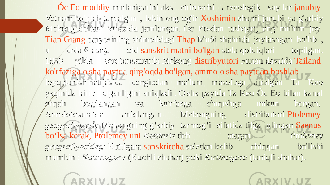 Óc Eo moddiy madaniyatini  aks ettiruvchi arxeologik saytlar  janubiy Vetnam  bo&#39;ylab tarqalgan , lekin eng og&#39;ir  Xoshimin shahri  janubi va g&#39;arbiy Mekong deltasi sohasida jamlangan. Óc Eo-dan tashqari, eng muhim joy  Tian Giang daryosining  shimolidagi  Thap Muời  shahrida joylashgan bo&#39;lib , u erda 6-asrga oid  sanskrit matni bo&#39;lgan   stela  qoldiqlari topilgan. 1958 yilda aerofotosuratda Mekong  distribyutori   Funan  davrida  Tailand ko&#39;rfaziga   o&#39;sha paytda qirg&#39;oqda bo&#39;lgan , ammo o&#39;sha paytdan boshlab   loyqalanish  natijasida dengizdan ma&#39;lum masofaga ajralgan Ta Keo yaqinida kirib kelganligini aniqladi . O&#39;sha paytda Ta Keo Óc Eo bilan kanal orqali bog&#39;langan va ko&#39;rfazga chiqishga imkon bergan.  Aerofotosuratda aniqlangan Mekongning distributori  Ptolemey   geografiyasida  Mekongning gʻarbiy tarmogʻi sifatida tilga olingan  Saenus boʻlsa kerak , Ptolemey uni   Kottiaris  deb atagan. Ptolemey geografiyasidagi  Kattigara  sanskritcha so&#39;zdan  kelib chiqqan bo&#39;lishi mumkin :  Kottinagara  (Kuchli shahar) yoki  Kirtinagara  (taniqli shahar). 