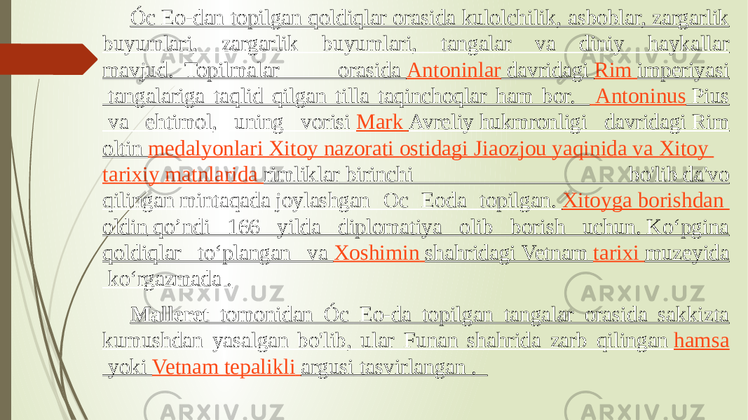 Óc Eo-dan topilgan qoldiqlar orasida kulolchilik, asboblar, zargarlik buyumlari, zargarlik buyumlari, tangalar va diniy haykallar mavjud.  Topilmalar orasida  Antoninlar  davridagi  Rim imperiyasi  tangalariga taqlid qilgan tilla taqinchoqlar ham bor.    Antoninus Pius  va ehtimol, uning vorisi  Mark Avreliy  hukmronligi davridagi Rim oltin  medalyonlari Xitoy nazorati ostidagi   Jiaozjou yaqinida va   Xitoy tarixiy matnlarida   rimliklar  birinchi bo&#39;lib da&#39;vo qilingan mintaqada joylashgan Oc Eoda topilgan.  Xitoyga borishdan oldin  qo’ndi 166 yilda diplomatiya olib borish uchun. Koʻpgina qoldiqlar toʻplangan va  Xoshimin shahridagi  Vetnam  tarixi muzeyida  koʻrgazmada . Malleret tomonidan Óc Eo-da topilgan tangalar orasida sakkizta kumushdan yasalgan bo&#39;lib, ular Funan shahrida zarb qilingan  hamsa  yoki  Vetnam tepalikli argusi  tasvirlangan .  