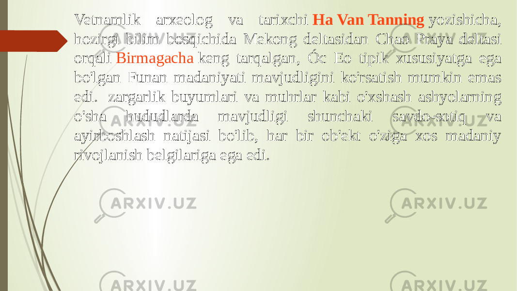 Vetnamlik arxeolog va tarixchi  Ha Van Tanning  yozishicha, hozirgi bilim bosqichida Mekong deltasidan Chao Praya deltasi orqali  Birmagacha  keng tarqalgan, Óc Eo tipik xususiyatga ega bo&#39;lgan Funan madaniyati mavjudligini ko&#39;rsatish mumkin emas edi.  zargarlik buyumlari va muhrlar kabi o&#39;xshash ashyolarning o&#39;sha hududlarda mavjudligi shunchaki savdo-sotiq va ayirboshlash natijasi bo&#39;lib, har bir ob&#39;ekt o&#39;ziga xos madaniy rivojlanish belgilariga ega edi.  