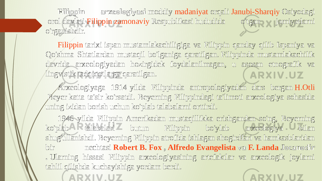 Filippin arxeologiyasi  moddiy  madaniyat  orqali  Janubi-Sharqiy Osiyodagi  orol davlati  Filippin   zamonaviy Respublikasi  hududida o&#39;tgan jamiyatlarni o&#39;rganishdir. Filippin tarixi  ispan mustamlakachiligiga va Filippin qanday qilib Ispaniya va Qo&#39;shma Shtatlardan mustaqil bo&#39;lganiga qaratilgan. Filippinda mustamlakachilik davrida arxeologiyadan hozirgidek foydalanilmagan, u asosan etnografik va lingvistik tadqiqotlarga qaratilgan.  Arxeologiyaga 1914-yilda Filippinda antropologiyadan dars bergan  H.Otli Beyer  katta ta&#39;sir ko&#39;rsatdi. Beyerning Filippindagi ta&#39;limoti arxeologiya sohasida uning izidan borish uchun ko&#39;plab talabalarni orttirdi. 1946 yilda Filippin Amerikadan mustaqillikka erishgandan so&#39;ng, Beyerning ko&#39;plab talabalari butun Filippin bo&#39;ylab arxeologiya bilan shug&#39;ullanishdi. Beyerning Filippin atrofida ishlagan shogirdlari va hamkasblaridan bir nechtasi  Robert B. Fox  ,  Alfredo Evangelista  va  F. Landa Jocanodir .  Ularning hissasi Filippin arxeologiyasining artefaktlar va arxeologik joylarni tahlil qilishda kuchayishiga yordam berdi. 