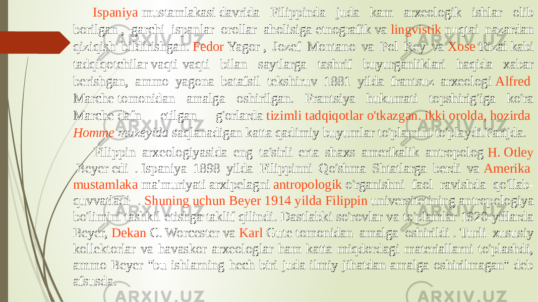 Ispaniya mustamlakasi  davrida Filippinda juda kam arxeologik ishlar olib borilgan , garchi ispanlar orollar aholisiga  etnografik  va  lingvistik  nuqtai nazardan qiziqish bildirishgan.  Fedor Yagor  , Jozef Montano va Pol Rey va  Xose Rizal  kabi tadqiqotchilar vaqti-vaqti bilan saytlarga tashrif buyurganliklari haqida xabar berishgan, ammo yagona batafsil tekshiruv 1881 yilda frantsuz arxeologi  Alfred Marche  tomonidan amalga oshirilgan. Frantsiya hukumati topshirig&#39;iga ko&#39;ra Marche dafn etilgan g&#39;orlarda  tizimli tadqiqotlar o&#39;tkazgan . ikki orolda , hozirda   Homme muzeyida  saqlanadigan katta qadimiy buyumlar to&#39;plamini to&#39;playdi.Parijda.  Filippin arxeologiyasida eng ta&#39;sirli erta shaxs amerikalik antropolog  H. Otley Beyer  edi . Ispaniya 1898 yilda Filippinni Qo&#39;shma Shtatlarga berdi va  Amerika mustamlaka ma&#39;muriyati  arxipelagni  antropologik  o&#39;rganishni faol ravishda qo&#39;llab- quvvatladi .  Shuning uchun Beyer 1914 yilda Filippin universitetining  antropologiya bo&#39;limini tashkil etishga taklif qilindi. Dastlabki so&#39;rovlar va to&#39;plamlar 1920-yillarda Beyer,  Dekan C. Worcester  va  Karl Gute  tomonidan amalga oshirildi . Turli xususiy kollektorlar va havaskor arxeologlar ham katta miqdordagi materiallarni to&#39;plashdi, ammo Beyer &#34;bu ishlarning hech biri juda ilmiy jihatdan amalga oshirilmagan&#34; deb afsusda. 