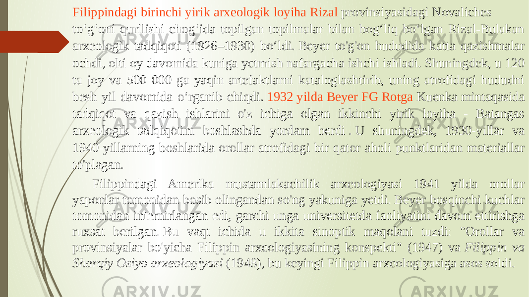 Filippindagi birinchi yirik arxeologik loyiha Rizal provinsiyasidagi  Novaliches toʻgʻoni qurilishi chogʻida topilgan topilmalar bilan bogʻliq boʻlgan Rizal-Bulakan arxeologik tadqiqoti (1926–1930) boʻldi. Beyer to&#39;g&#39;on hududida katta qazishmalar ochdi, olti oy davomida kuniga yetmish nafargacha ishchi ishladi. Shuningdek, u 120 ta joy va 500 000 ga yaqin artefaktlarni kataloglashtirib, uning atrofidagi hududni besh yil davomida o‘rganib chiqdi.  1932 yilda Beyer FG Rotga Kuenka  mintaqasida tadqiqot va qazish ishlarini o&#39;z ichiga olgan ikkinchi yirik loyiha - Batangas arxeologik tadqiqotini boshlashda yordam berdi . U shuningdek, 1930-yillar va 1940-yillarning boshlarida orollar atrofidagi bir qator aholi punktlaridan materiallar to&#39;plagan. Filippindagi Amerika mustamlakachilik arxeologiyasi 1941 yilda orollar yaponlar tomonidan bosib olingandan so&#39;ng yakuniga yetdi. Beyer bosqinchi kuchlar tomonidan internirlangan edi, garchi unga universitetda faoliyatini davom ettirishga ruxsat berilgan. Bu vaqt ichida u ikkita sinoptik maqolani tuzdi: &#34;Orollar va provinsiyalar bo&#39;yicha Filippin arxeologiyasining konspekti&#34; (1947) va  Filippin va Sharqiy Osiyo arxeologiyasi  (1948), bu keyingi Filippin arxeologiyasiga asos soldi. 