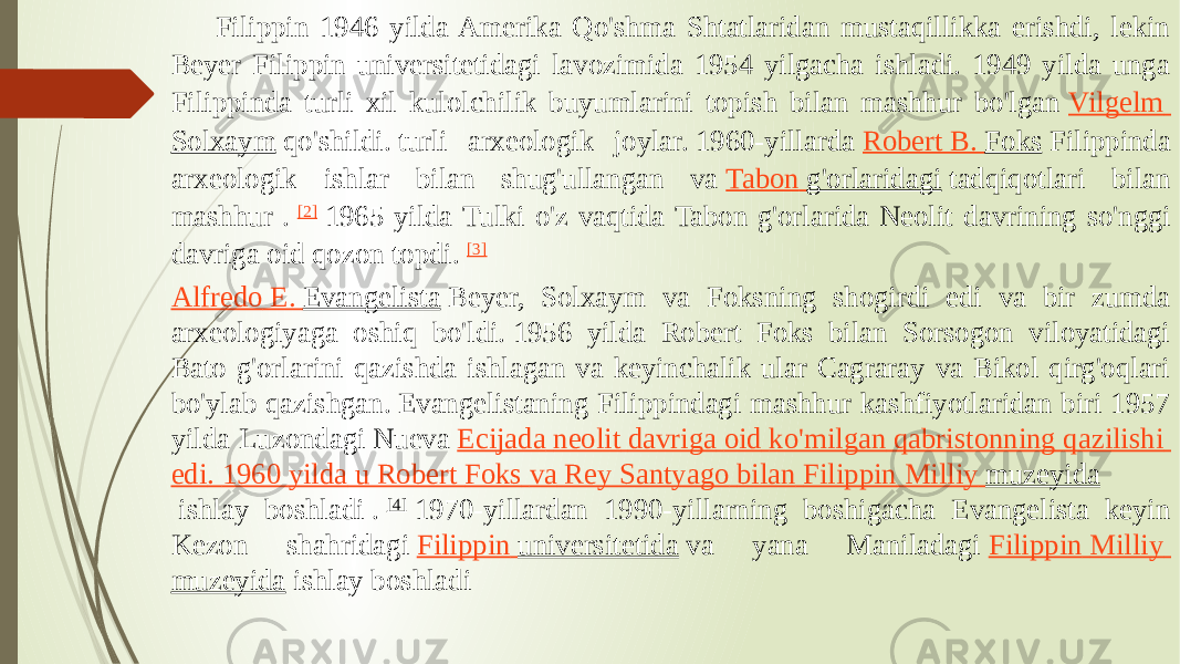 Filippin 1946 yilda Amerika Qo&#39;shma Shtatlaridan mustaqillikka erishdi, lekin Beyer Filippin universitetidagi lavozimida 1954 yilgacha ishladi. 1949 yilda unga Filippinda turli xil kulolchilik buyumlarini topish bilan mashhur bo&#39;lgan  Vilgelm Solxaym  qo&#39;shildi. turli arxeologik joylar. 1960-yillarda  Robert B. Foks  Filippinda arxeologik ishlar bilan shug&#39;ullangan va  Tabon g&#39;orlaridagi  tadqiqotlari bilan mashhur .  [2]  1965 yilda Tulki o&#39;z vaqtida Tabon g&#39;orlarida Neolit davrining so&#39;nggi davriga oid qozon topdi.  [3] Alfredo E. Evangelista  Beyer, Solxaym va Foksning shogirdi edi va bir zumda arxeologiyaga oshiq bo&#39;ldi. 1956 yilda Robert Foks bilan Sorsogon viloyatidagi Bato g&#39;orlarini qazishda ishlagan va keyinchalik ular Cagraray va Bikol qirg&#39;oqlari bo&#39;ylab qazishgan. Evangelistaning Filippindagi mashhur kashfiyotlaridan biri 1957 yilda Luzondagi Nueva  Ecijada neolit davriga oid ko&#39;milgan qabristonning qazilishi edi .  1960 yilda u Robert Foks va Rey Santyago bilan Filippin Milliy muzeyida  ishlay boshladi .  [4]  1970-yillardan 1990-yillarning boshigacha Evangelista keyin Kezon shahridagi  Filippin universitetida  va yana Maniladagi  Filippin Milliy muzeyida  ishlay boshladi 