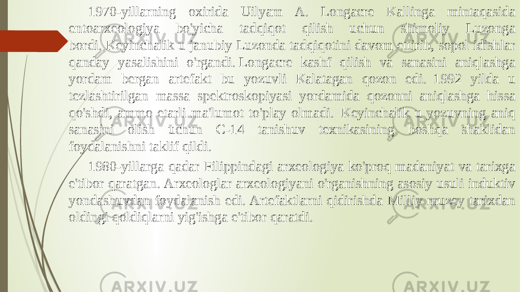 1970-yillarning oxirida Uilyam A. Longacre Kallinga mintaqasida entoarxeologiya bo&#39;yicha tadqiqot qilish uchun shimoliy Luzonga bordi. Keyinchalik u janubiy Luzonda tadqiqotini davom ettirib, sopol idishlar qanday yasalishini o&#39;rgandi. Longacre kashf qilish va sanasini aniqlashga yordam bergan artefakt bu yozuvli Kalatagan qozon edi.  1992 yilda u tezlashtirilgan massa spektroskopiyasi yordamida qozonni aniqlashga hissa qo&#39;shdi, ammo etarli ma&#39;lumot to&#39;play olmadi.  Keyinchalik u yozuvning aniq sanasini olish uchun C-14 tanishuv texnikasining boshqa shaklidan foydalanishni taklif qildi.  1980-yillarga qadar Filippindagi arxeologiya ko&#39;proq madaniyat va tarixga e&#39;tibor qaratgan. Arxeologlar arxeologiyani o&#39;rganishning asosiy usuli induktiv yondashuvdan foydalanish edi. Artefaktlarni qidirishda Milliy muzey tarixdan oldingi qoldiqlarni yig&#39;ishga e&#39;tibor qaratdi. 