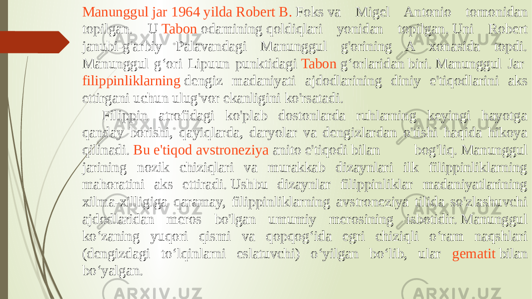 Manunggul jar 1964 yilda Robert B. Foks  va Migel Antonio tomonidan topilgan. U  Tabon odamining  qoldiqlari yonidan topilgan. Uni Robert janubi-g&#39;arbiy Palavandagi Manunggul g&#39;orining A xonasida topdi. Manunggul gʻori Lipuun punktidagi  Tabon gʻorlaridan  biri. Manunggul Jar  filippinliklarning  dengiz madaniyati ajdodlarining diniy e&#39;tiqodlarini aks ettirgani uchun ulug&#39;vor ekanligini ko&#39;rsatadi.  Filippin atrofidagi ko&#39;plab dostonlarda ruhlarning keyingi hayotga qanday borishi, qayiqlarda, daryolar va dengizlardan o&#39;tishi haqida hikoya qilinadi.  Bu e&#39;tiqod avstroneziya   anito  e&#39;tiqodi bilan bog&#39;liq. Manunggul jarining nozik chiziqlari va murakkab dizaynlari ilk filippinliklarning mahoratini aks ettiradi. Ushbu dizaynlar filippinliklar madaniyatlarining xilma-xilligiga qaramay, filippinliklarning avstroneziya tilida so&#39;zlashuvchi ajdodlaridan meros bo&#39;lgan umumiy merosining isbotidir. Manunggul koʻzaning yuqori qismi va qopqogʻida egri chiziqli oʻram naqshlari (dengizdagi toʻlqinlarni eslatuvchi) oʻyilgan boʻlib, ular gematit bilan boʻyalgan. 