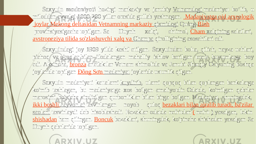 Saxyuin madaniyati hozirgi markaziy va janubiy  Vetnamdagi  madaniyat boʻlib, u miloddan avvalgi 1000-200 yillar orasida gullab-yashnagan.    Madaniyatga oid arxeologik joylar Mekong deltasidan   Vetnamning markaziy qismidagi  Quảng  Bình  provinsiyasigacha topilgan. Sa Huynh xalqi, ehtimol,  Cham xalqining  salaflari,  avstroneziya tilida so&#39;zlashuvchi xalq va   Champa  qirolligining asoschilari edi. Saxyuin dagi joy 1909 yilda kashf etilgan. Saxyuindan bolta, qilich, nayza uchlari, pichoq va  o&#39;roqlar  bilan ifodalangan mahalliy ishlov berilgan temir buyumlarga boy edi. Aksincha,  bronza  artefaktlar Vetnam shimolida va Janubi-Sharqiy Osiyoning boshqa joylarida topilgan  Đông Sơn madaniyat  joylarida ustunlik qilgan. Saxyuin madaniyati kattalarni  kuydirib , ularni qopqoq bilan qoplangan bankalarga ko&#39;mib tashlagan, bu madaniyatga xos bo&#39;lgan amaliyotdir. Odatda, ko&#39;milgan qabrlar marosimi bo&#39;yicha sindirilgan qurbonliklar bilan birga bo&#39;lgan. Madaniyat, shuningdek,  ikki boshli hayvonlar  tasvirlangan noyob quloq  bezaklari bilan ajralib turadi , ba&#39;zilar   saolani  tasvirlaydi deb hisoblashadi. Bezaklar odatda nefritdan  (  nefrit  )  yasalgan, lekin  shishadan  ham qilingan.  Boncuk  bezaklari, shuningdek, ko&#39;pincha shishadan yasalgan Sa Huynh qabrlarida topilgan. 