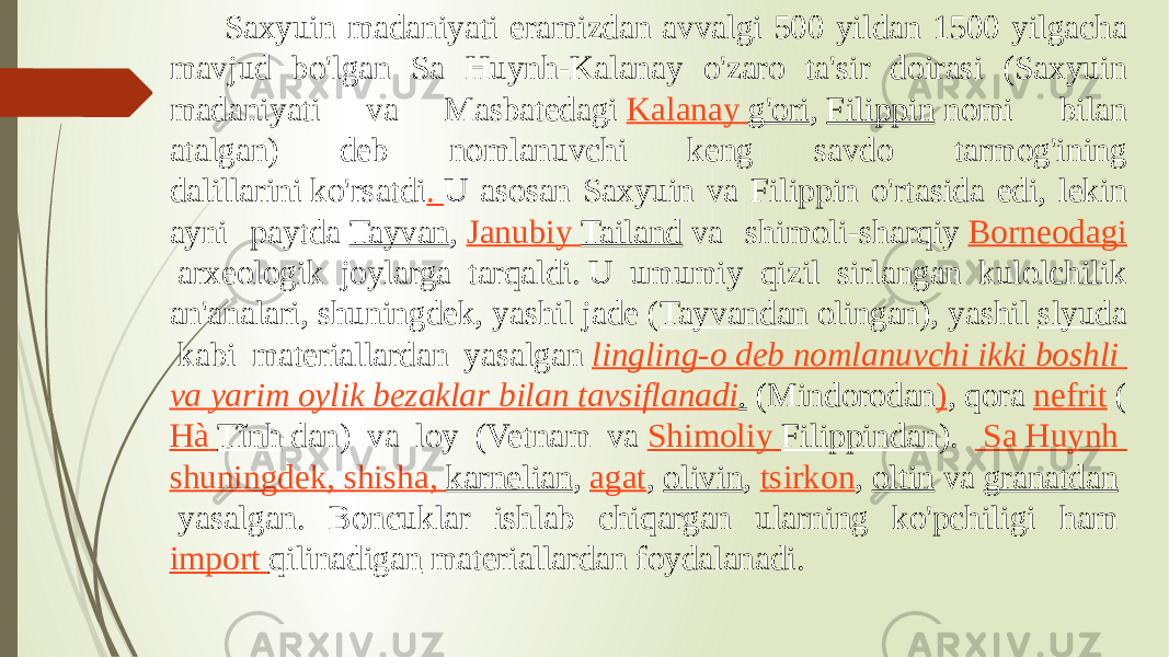  Saxyuin madaniyati eramizdan avvalgi 500 yildan 1500 yilgacha mavjud bo&#39;lgan Sa Huynh-Kalanay o&#39;zaro ta&#39;sir doirasi (Saxyuin madaniyati va Masbatedagi  Kalanay g&#39;ori ,  Filippin  nomi bilan atalgan) deb nomlanuvchi keng savdo tarmog&#39;ining dalillarini ko&#39;rsatdi .  U asosan Saxyuin va Filippin o&#39;rtasida edi, lekin ayni paytda  Tayvan ,  Janubiy Tailand  va shimoli-sharqiy  Borneodagi  arxeologik joylarga tarqaldi. U umumiy qizil sirlangan kulolchilik an&#39;analari, shuningdek, yashil jade ( Tayvandan  olingan), yashil  slyuda  kabi materiallardan yasalgan  lingling -o deb nomlanuvchi ikki boshli va yarim oylik bezaklar bilan tavsiflanadi . (Mindorodan ) , qora  nefrit  ( Hà Tĩnh  dan) va loy (Vetnam va  Shimoliy Filippindan ).   Sa Huynh shuningdek , shisha , karnelian ,  agat ,  olivin ,  tsirkon ,  oltin  va  granatdan  yasalgan. Boncuklar ishlab chiqargan ularning ko&#39;pchiligi ham  import qilinadigan  materiallardan foydalanadi.  