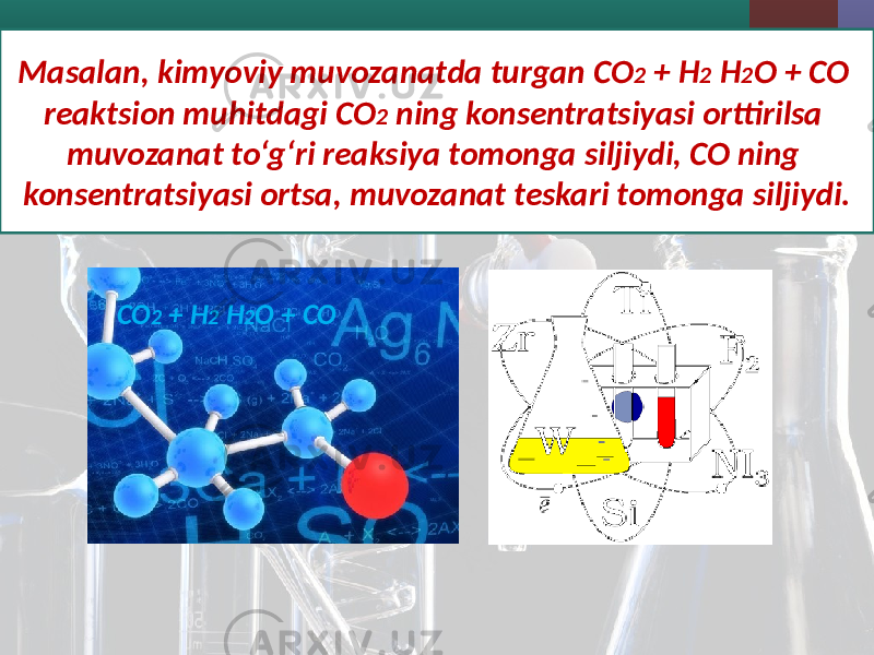 Masalan, kimyoviy muvozanatda turgan CO 2 + H 2 H 2 O + CO reaktsion muhitdagi CO 2 ning konsentratsiyasi orttirilsa muvozanat to‘g‘ri reaksiya tomonga siljiydi, CO ning konsentratsiyasi ortsa, muvozanat teskari tomonga siljiydi. CO 2 + H 2 H 2 O + CO 