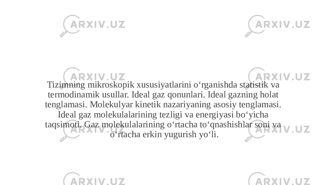 Tizimning mikroskopik xususiyatlarini o‘rganishda statistik va termodinamik usullar. Ideal gaz qonunlari. Ideal gazning holat tenglamasi. Molekulyar kinetik nazariyaning asosiy tenglamasi. Ideal gaz molekulalarining tezligi va energiyasi boʻyicha taqsimoti. Gaz molekulalarining oʻrtacha toʻqnashishlar soni va oʻrtacha erkin yugurish yoʻli. 