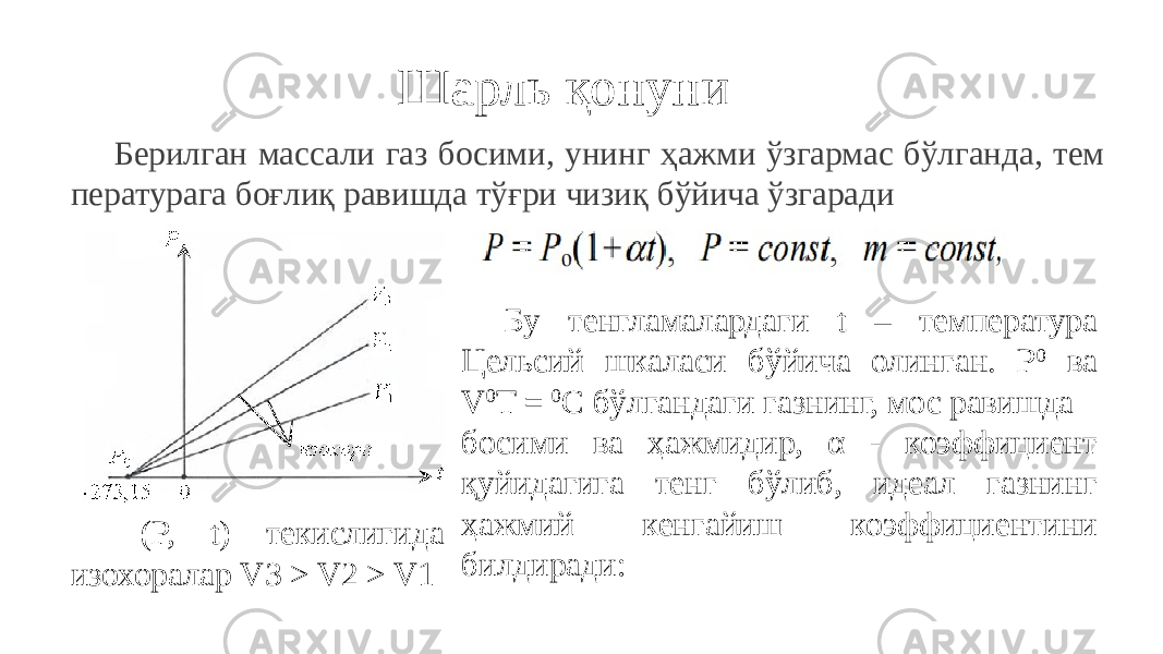 Шарль қонуни Берилган массали газ босими, унинг ҳажми ўзгармас бўлганда, тем пературага боғлиқ равишда тўғри чизиқ бўйича ўзгаради (P, t) текислигида изохоралар V3 > V2 > V1 Бу тенгламалардаги t – температура Цельсий шкаласи бўйича олинган. P 0 ва V 0 T = 0 C бўлгандаги газнинг, мос равишда босими ва ҳажмидир, α - коэффициент қуйидагига тенг бўлиб, идеал газнинг ҳажмий кенгайиш коэффициентини билдиради: 