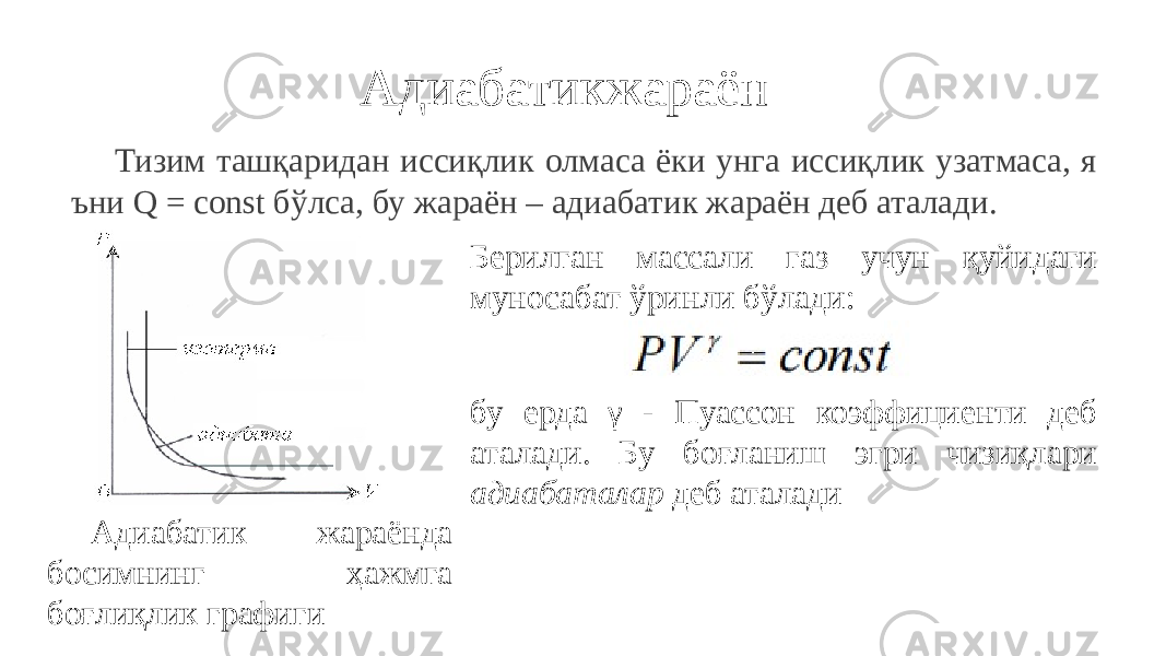 Адиабатикжараён Тизим ташқаридан иссиқлик олмаса ёки унга иссиқлик узатмаса, я ъни Q = const бўлса, бу жараён – адиабатик жараён деб аталади. Адиабатик жараёнда босимнинг ҳажмга боғлиқлик графиги Берилган массали газ учун қуйидаги муносабат ўринли бўлади: бу ерда γ - Пуассон коэффициенти деб аталади. Бу боғланиш эгри чизиқлари адиабаталар деб аталади 