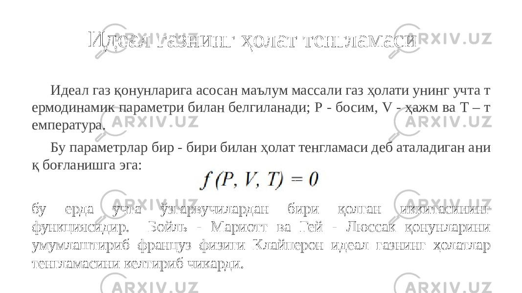 Идеал газнинг ҳолат тенгламаси Идеал газ қонунларига асосан маълум массали газ ҳолати унинг учта т ермодинамик параметри билан белгиланади; Р - босим, V - ҳажм ва Т – т емпература. Бу параметрлар бир - бири билан ҳолат тенгламаси деб аталадиган ани қ боғланишга эга: бу ерда учта ўзгарвучилардан бири қолган иккитасининг функциясидир. Бойль - Мариотт ва Гей - Люссак қонунларини умумлаштириб француз физиги Клайперон идеал газнинг ҳолатлар тенгламасини келтириб чикарди. 