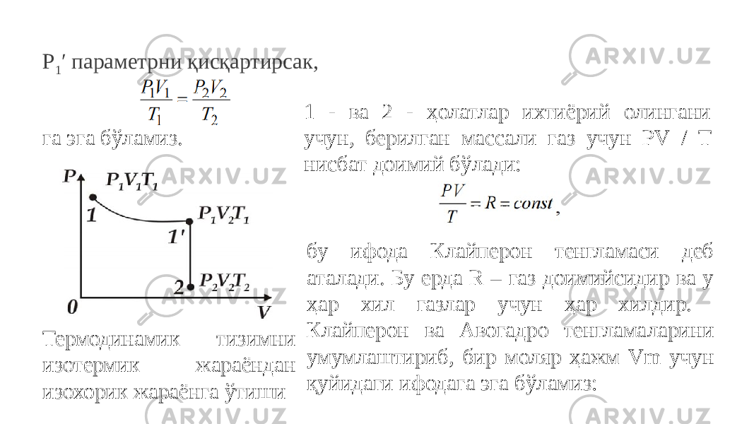 P 1 ′ параметрни қисқартирсак, га эга бўламиз. Термодинамик тизимни изотермик жараёндан изохорик жараёнга ўтиши 1 - ва 2 - ҳолатлар ихтиёрий олингани учун, берилган массали газ учун PV / T нисбат доимий бўлади: бу ифода Клайперон тенгламаси деб аталади. Бу ерда R – газ доимийсидир ва у ҳар хил газлар учун ҳар хилдир. Клайперон ва Авогадро тенгламаларини умумлаштириб, бир моляр ҳажм Vm учун қуйидаги ифодага эга бўламиз: 