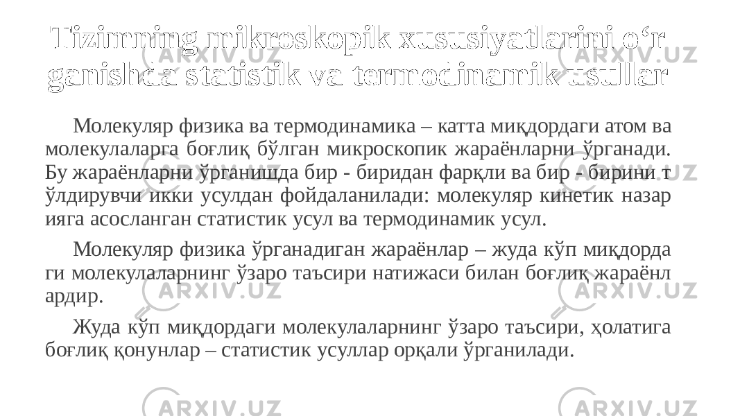 Tizimning mikroskopik xususiyatlarini o‘r ganishda statistik va termodinamik usullar Молекуляр физика ва термодинамика – катта миқдордаги атом ва молекулаларга боғлиқ бўлган микроскопик жараёнларни ўрганади. Бу жараёнларни ўрганишда бир - биридан фарқли ва бир - бирини т ўлдирувчи икки усулдан фойдаланилади: молекуляр кинетик назар ияга асосланган статистик усул ва термодинамик усул. Молекуляр физика ўрганадиган жараёнлар – жуда кўп миқдорда ги молекулаларнинг ўзаро таъсири натижаси билан боғлиқ жараёнл ардир. Жуда кўп миқдордаги молекулаларнинг ўзаро таъсири, ҳолатига боғлиқ қонунлар – статистик усуллар орқали ўрганилади. 