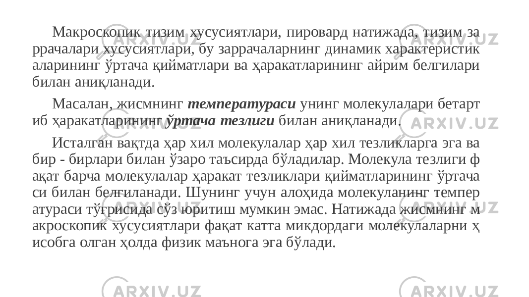 Макроскопик тизим хусусиятлари, пировард натижада, тизим за ррачалари хусусиятлари, бу заррачаларнинг динамик характеристик аларининг ўртача қийматлари ва ҳаракатларининг айрим белгилари билан аниқланади. Масалан, жисмнинг температураси унинг молекулалари бетарт иб ҳаракатларининг ўртача тезлиги билан аниқланади. Исталган вақтда ҳар хил молекулалар ҳар хил тезликларга эга ва бир - бирлари билан ўзаро таъсирда бўладилар. Молекула тезлиги ф ақат барча молекулалар ҳаракат тезликлари қийматларининг ўртача си билан белгиланади. Шунинг учун алоҳида молекуланинг темпер атураси тўғрисида сўз юритиш мумкин эмас. Натижада жисмнинг м акроскопик хусусиятлари фақат катта микдордаги молекулаларни ҳ исобга олган ҳолда физик маънога эга бўлади. 