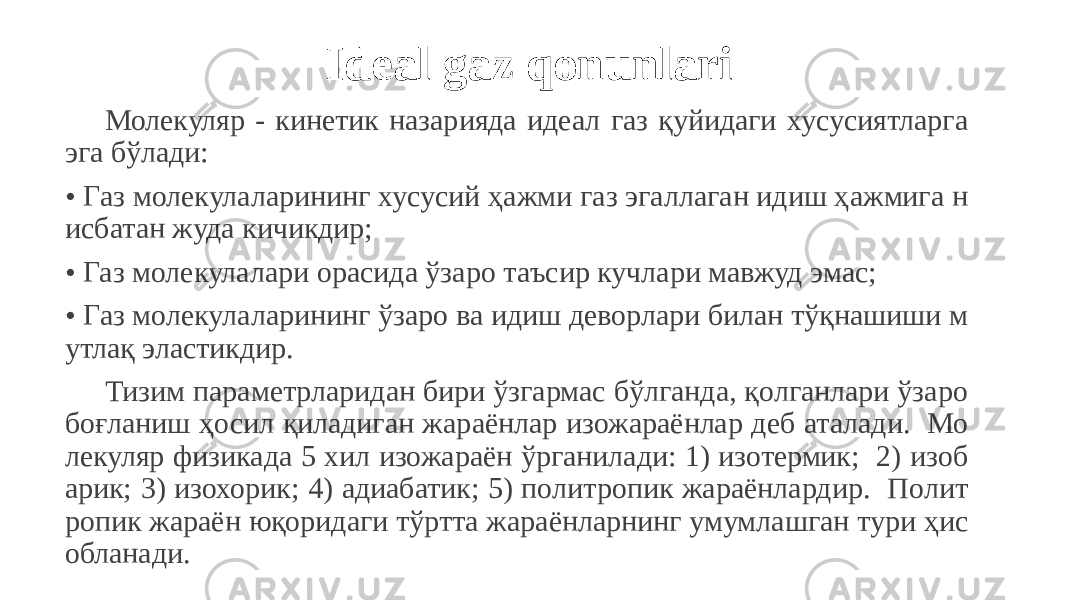  Ideal gaz qonunlari Молекуляр - кинетик назарияда идеал газ қуйидаги хусусиятларга эга бўлади: • Газ молекулаларининг хусусий ҳажми газ эгаллаган идиш ҳажмига н исбатан жуда кичикдир; • Газ молекулалари орасида ўзаро таъсир кучлари мавжуд эмас; • Газ молекулаларининг ўзаро ва идиш деворлари билан тўқнашиши м утлақ эластикдир. Тизим параметрларидан бири ўзгармас бўлганда, қолганлари ўзаро боғланиш ҳосил қиладиган жараёнлар изожараёнлар деб аталади. Мо лекуляр физикада 5 хил изожараён ўрганилади: 1) изотермик; 2) изоб арик; 3) изохорик; 4) адиабатик; 5) политропик жараёнлардир. Полит ропик жараён юқоридаги тўртта жараёнларнинг умумлашган тури ҳис обланади. 