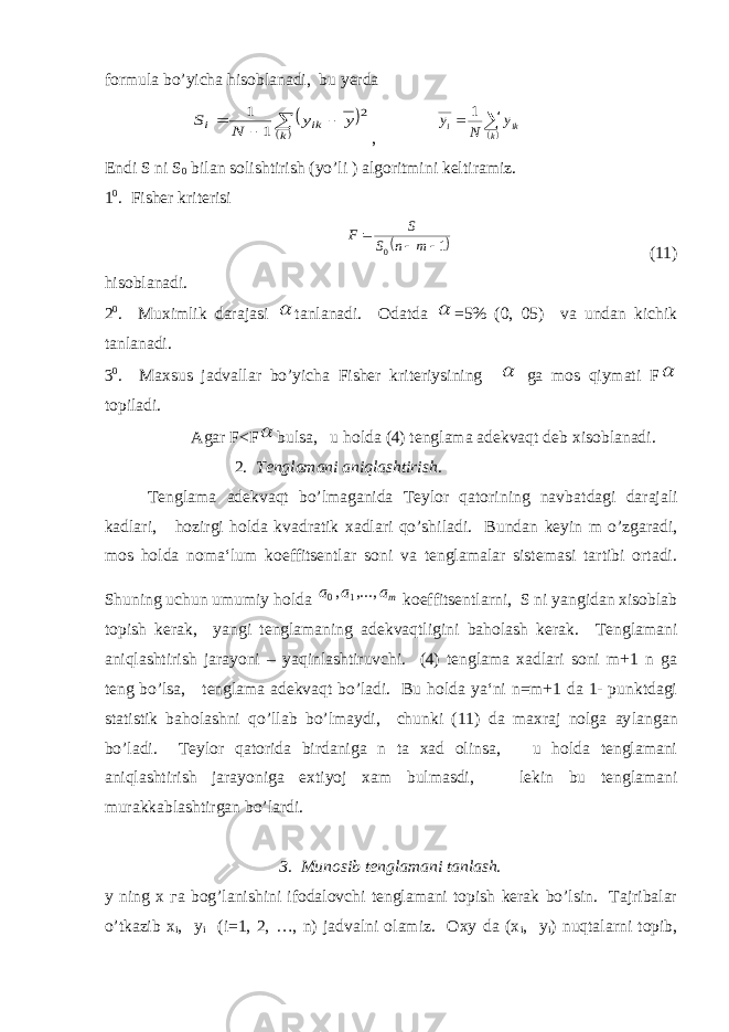 formula bo’yicha hisoblanadi, bu yerda        k ik i y y N S 2 1 1 ,   k iki y N y 1 Endi S ni S 0 bilan solishtirish (yo’li ) algoritmini kelti ramiz. 1 0 . Fisher kriterisi  1 0   m n S S F (11) hisoblanadi. 2 0 . Muximlik darajasi  tanlanadi. Odatda  =5% (0, 05) va undan kichik tanlanadi. 3 0 . Maxsus jadvallar bo’yicha Fisher kriteriysining  ga mos qiymati F  topiladi. Agar F<F  bulsa, u holda (4) tenglama adekvaqt deb xisob lanadi. 2. Tenglamani aniqlashtirish. Tenglama adekvaqt bo’lmaganida Teylor qatorining navbat dagi darajali kadlari, hozirgi holda kvadratik xadlari qo’shi ladi. Bundan keyin m o’zgaradi, mos holda noma‘lum koeffitsentlar soni va tenglamalar sistemasi tartibi ortadi. Shuning uchun umumiy holda ma a a ,..., , 1 0 koeffitsentlarni, S ni yangidan xisoblab topish kerak, yangi tenglamaning adekvaqtligini baholash kerak. Tenglamani aniqlash tirish jarayoni – yaqinlashtiruvchi. (4) tenglama xadlari soni m+1 n ga teng bo’lsa, tenglama adekvaqt bo’ladi. Bu holda ya‘ni n=m+1 da 1- punktdagi statistik baholashni qo’llab bo’lmaydi, chunki (11) da maxraj nolga ay langan bo’ladi. Teylor qatorida birdaniga n ta xad olinsa, u holda tenglamani aniqlashtirish jarayoniga extiyoj xam bulmasdi, lekin bu tenglamani murakkablashtirgan bo’lardi. 3. Munosib tenglamani tanlash. y ning х га bog’lanishini ifodalovchi tenglamani topish kerak bo’lsin. Tajribalar o’tkazib x i , y i (i=1, 2, …, n) jadvalni olamiz. Oxy da (x i , y i ) nuqtalarni topib, 