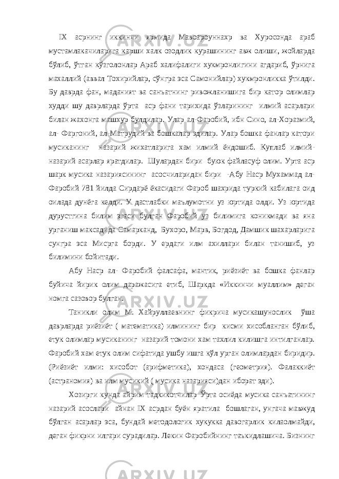 IХ асрнинг иккинчи ярмида Мавоароуннахр ва Хуросонда араб мустамлакачиларига карши халк озодлик курашининг авж олиши, жойларда бўлиб, ўтган кўзголонлар Араб халифалиги хукмронлигини агдариб, ўрнига махаллий (аввал Тохирийлар, сўнгра эса Самонийлар) хукмронликка ўтилди. Бу даврда фан, маданият ва санъатнинг ривожланишига бир катор олимлар худди шу даврларда ўрта аср фани тарихида ўзларининг илмий асарлари билан жахонга машхур булдилар. Улар ал-Фаробий, ибн Сино, ал-Хоразмий, ал- Фаргоний, ал-Матрудий ва бошкалар эдилар. Улар бошка фанлар катори мусиканинг назарий жихатларига хам илмий ёндошиб. Куплаб илмий- назарий асарлар яратдилар. Шулардан бири буюк файласуф олим. Урта аср шарк мусика назариясининг асосчиларидан бири -Абу Наср Мухаммад ал- Фаробий 781 йилда Сирдарё ёкасидаги Фароб шахрида туркий кабилага оид оилада дунёга келди. У дастлабки маълумотни уз юртида олди. Уз юртида дурустгина билим эгаси булган Фаробий уз билимига коникмади ва яна урганиш максадида Самарканд, Бухоро, Марв, Богдод, Дамшик шахарларига сунгра эса Мисрга борди. У ердаги илм ахиллари билан танишиб, уз билимини бойитади. Абу Наср ал- Фаробий фалсафа, мантик, риёзиёт ва бошка фанлар буйича йирик олим даражасига етиб, Шаркда «Иккинчи муаллим» деган номга сазовор булган. Таникли олим М. Хайруллаевнинг фикрича мусикашунослик ўша даврларда риёзиёт ( математика) илмининг бир кисми хисобланган бўлиб, етук олимлар мусиканинг назарий томони хам тахлил килишга интилганлар. Фаробий хам етук олим сифатида ушбу ишга кўл урган олимлардан биридир. (Риёзиёт илми: хисобот (арифметика), хондаса (геометрия). Фалаккиёт (астраномия) ва илм мусикий ( мусика назарияси)дан иборат эди). Хозирги кунда айрим тадкикотчилар Ўрта осиёда мусика санъатининг назарий асослари айнан IX асрдан буён яратила бошлаган, унгача мавжуд бўлган асарлар эса, бундай методологик хукукка давогарлик килаолмайди, деган фикрни илгари сурадилар. Лекин Фаробийнинг таъкидлашича. Бизнинг 