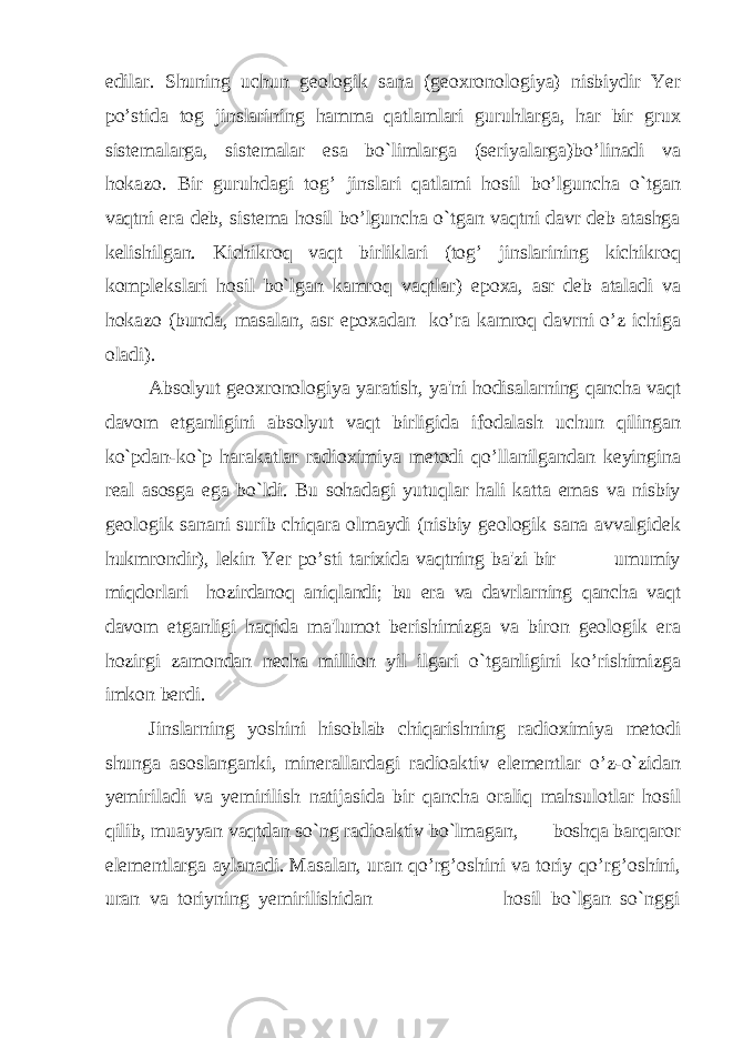 edilar. Shuning uchun geologik sana (geoxronologiya) nisbiydir Yer po’stida tog jinslarining hamma qatlamlari guruhlarga, har bir grux sistemalarga, sistemalar esa bo`limlarga (seriyalarga)bo’linadi va hokazo. Bir guruhdagi tog’ jinslari qatlami hosil bo’lguncha o`tgan vaqtni era deb, sistema hosil bo’lguncha o`tgan vaqtni davr deb atashga kelishilgan. Kichikroq vaqt birliklari (tog’ jinslarining kichikroq komplekslari hosil bo`lgan kamroq vaqtlar) epoxa, asr deb ataladi va hokazo (bunda, masalan, asr epoxadan ko’ra kamroq davrni o’z ichiga oladi). Absolyut geoxronologiya yaratish, ya&#39;ni hodisalarning qancha vaqt davom etganligini absolyut vaqt birligida ifodalash uchun qilingan ko`pdan-ko`p harakatlar radioximiya metodi qo’llanilgandan keyingina real asosga ega bo`ldi. Bu sohadagi yutuqlar hali katta emas va nisbiy geologik sanani surib chiqara olmaydi (nisbiy geologik sana avvalgidek hukmrondir), lekin Yer po’sti tarixida vaqtning ba&#39;zi bir umumiy miqdorlari hozirdanoq aniqlandi; bu era va davrlarning qancha vaqt davom etganligi haqida ma&#39;lumot berishimizga va biron geologik era hozirgi zamondan necha million yil ilgari o`tganligini ko’rishimizga imkon berdi. Jinslarning yoshini hisoblab chiqarishning radioximiya metodi shunga asoslanganki, minerallardagi radioaktiv elementlar o’z-o`zidan yemiriladi va yemirilish natijasida bir qancha oraliq mahsulotlar hosil qilib, muayyan vaqtdan so`ng radioaktiv bo`lmagan, boshqa barqaror elementlarga aylanadi. Masalan, uran qo’rg’oshini va toriy qo’rg’oshini, uran va toriyning yemirilishidan hosil bo`lgan so`nggi 