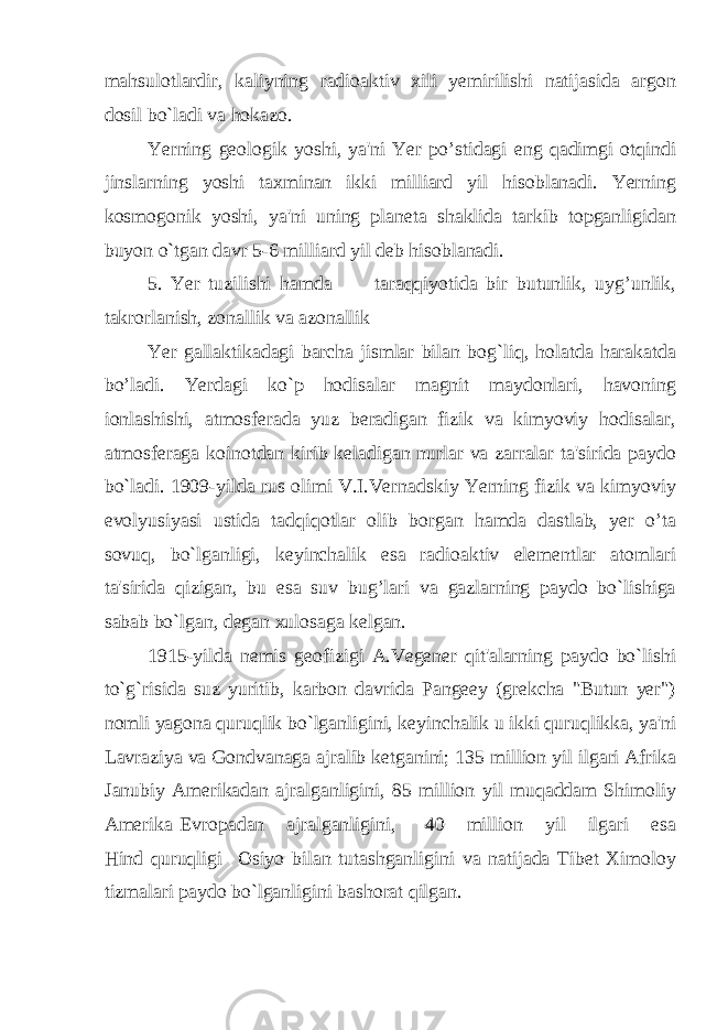 mahsulotlardir, kaliyning radioaktiv xili yemirilishi natijasida argon dosil bo`ladi va hokazo. Yerning geologik yoshi, ya&#39;ni Yer po’stidagi eng qadimgi otqindi jinslarning yoshi taxminan ikki milliard yil hisoblanadi. Yerning kosmogonik yoshi, ya&#39;ni uning planeta shaklida tarkib topganligidan buyon o`tgan davr 5-6 milliard yil deb hisoblanadi. 5. Yer tuzilishi hamda taraqqiyotida bir butunlik, uyg’unlik, takrorlanish, zonallik va azonallik Yer gallaktikadagi barcha jismlar bilan bog`liq, holatda harakatda bo’ladi. Yerdagi ko`p hodisalar magnit maydonlari, havoning ionlashishi, atmosferada yuz beradigan fizik va kimyoviy hodisalar, atmosferaga koinotdan kirib keladigan nurlar va zarralar ta&#39;sirida paydo bo`ladi. 1909-yilda rus olimi V.I.Vernadskiy Yerning fizik va kimyoviy evolyusiyasi ustida tadqiqotlar olib borgan hamda dastlab, yer o’ta sovuq, bo`lganligi, keyinchalik esa radioaktiv elementlar atomlari ta&#39;sirida qizigan, bu esa suv bug’lari va gazlarning paydo bo`lishiga sabab bo`lgan, degan xulosaga kelgan. 1915-yilda nemis geofizigi A.Vegener qit&#39;alarning paydo bo`lishi to`g`risida suz yuritib, karbon davrida Pangeey (grekcha &#34;Butun yer&#34;) nomli yagona quruqlik bo`lganligini, keyinchalik u ikki quruqlikka, ya&#39;ni Lavraziya va Gondvanaga ajralib ketganini; 135 million yil ilgari Afrika Janubiy Amerikadan ajralganligini, 85 million yil muqaddam Shimoliy Amerika Evropadan ajralganligini, 40 million yil ilgari esa Hind quruqligi Osiyo bilan tutashganligini va natijada Tibet Ximoloy tizmalari paydo bo`lganligini bashorat qilgan. 