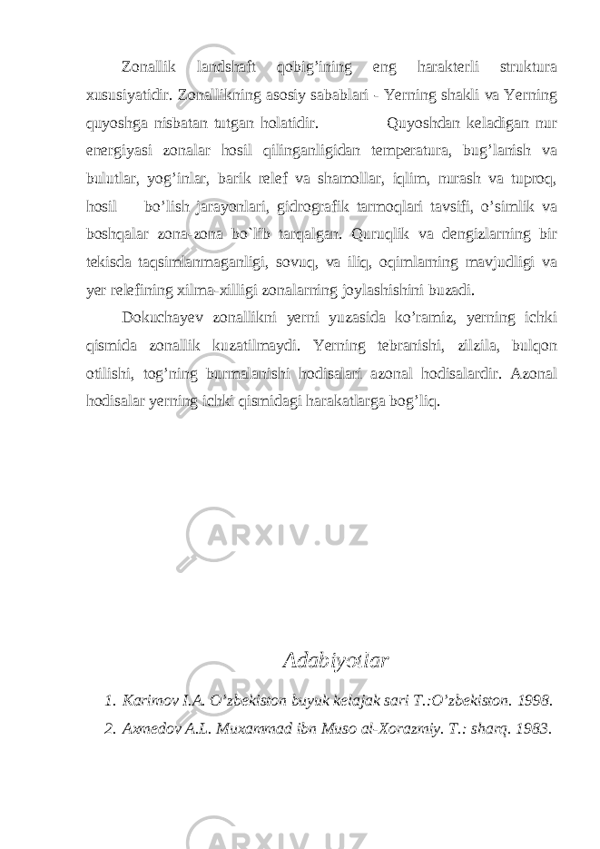 Zonallik landshaft qobig’ining eng harakterli struktura xususiyatidir. Zonallikning asosiy sabablari - Yerning shakli va Yerning quyoshga nisbatan tutgan holatidir. Quyoshdan keladigan nur energiyasi zonalar hosil qilinganligidan temperatura, bug’lanish va bulutlar, yog’inlar, barik relef va shamollar, iqlim, nurash va tuproq, hosil bo’lish jarayonlari, gidrografik tarmoqlari tavsifi, o’simlik va boshqalar zona-zona bo`lib tarqalgan. Quruqlik va dengizlarning bir tekisda taqsimlanmaganligi, sovuq, va iliq, oqimlarning mavjudligi va yer relefining xilma-xilligi zonalarning joylashishini buzadi. Dokuchayev zonallikni yerni yuzasida ko’ramiz, yerning ichki qismida zonallik kuzatilmaydi. Yerning tebranishi, zilzila, bulqon otilishi, tog’ning burmalanishi hodisalari azonal hodisalardir. Azonal hodisalar yerning ichki qismidagi harakatlarga bog’liq. Adabiyotlar 1. Karimov I.A. O’zbekiston buyuk kelajak sari T.:O’zbekiston. 1998. 2. Axmedov A.L. Muxammad ibn Muso al-Xorazmiy. T.: sharq. 1983. 