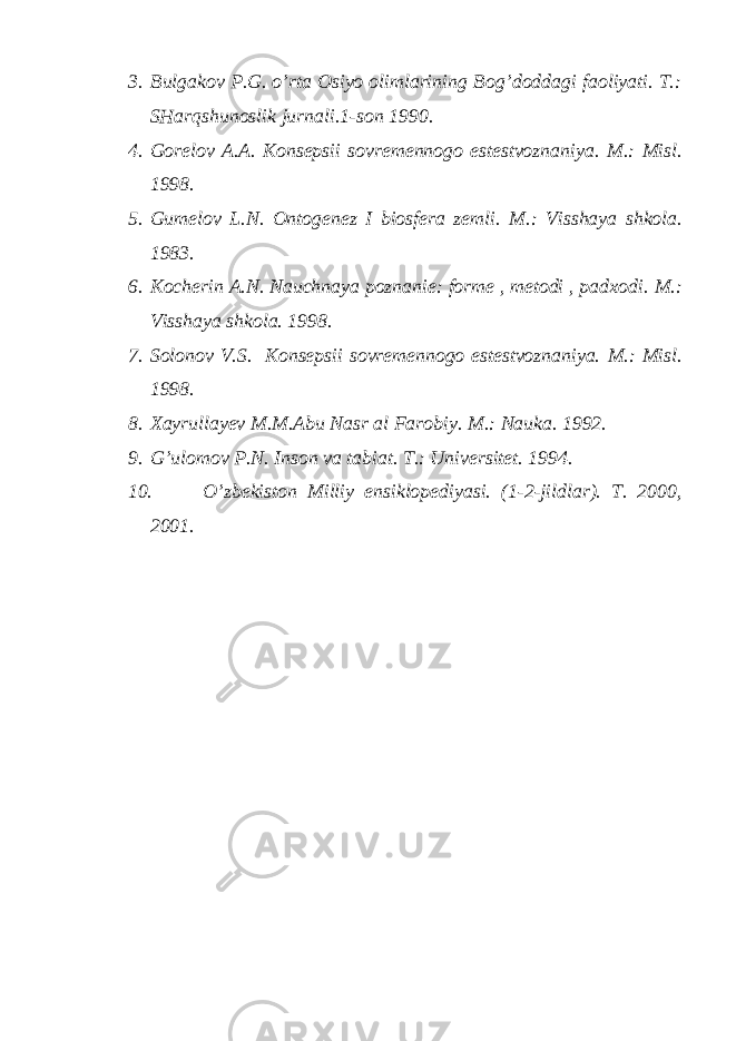 3. Bulgakov P.G. o’rta Osiyo olimlarining Bog’doddagi faoliyati. T.: SHarqshunoslik jurnali.1-son 1990. 4. Gorelov A.A. Konsepsii sovremennogo estestvoznaniya. M.: Misl. 1998. 5. Gumelov L.N. Ontogenez I biosfera zemli. M.: Visshaya shkola. 1983. 6. Kocherin A.N. Nauchnaya poznanie: forme , metodi , padxodi. M.: Visshaya shkola. 1998. 7. Solonov V.S. Konsepsii sovremennogo estestvoznaniya. M.: Misl. 1998. 8. Xayrullayev M.M.Abu Nasr al Farobiy. M.: Nauka. 1992. 9. G’ulomov P.N. Inson va tabiat. T.: Universitet. 1994. 10. O’zbekiston Milliy ensiklopediyasi. (1-2-jildlar). T. 2000, 2001. 